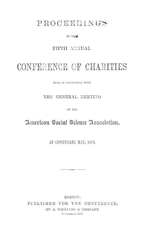 handle is hein.journals/sociwef5 and id is 1 raw text is: 



PROCEE] L (

           OF TfIT


      FIFTH ANNUAL


CONFERENCE OF CHARIITIES


             HELD IN CONNIECTION WITH


          THE GENERAL  MEETING


                  OF THE


   american  Social Science 2ssciwationl


        AT CINCINNATI, MAY, 1878.











             BOSTON:
PUBLISIIED FOR  TIHE CONFERENCE,
       BY A. WILLIAMS & COMPANY.
             BIPTIMiELI, 188.


