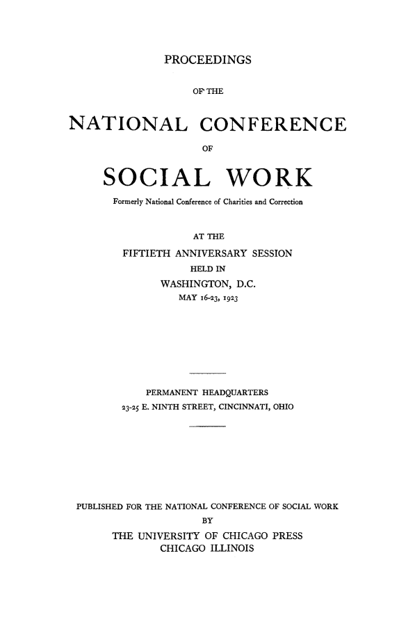 handle is hein.journals/sociwef50 and id is 1 raw text is: 





               PROCEEDINGS


                   OF' THE



NATIONAL CONFERENCE

                     OF



     SOCIAL WORK

       Formerly National Conference of Charities and Correction



                   AT THE

        FIFTIETH ANNIVERSARY SESSION
                   HELD IN

              WASHINGTON, D.C.
                 MAY 16-23, 1923










            PERMANENT HEADQUARTERS

        23-25 E. NINTH STREET, CINCINNATI, OHIO










 PUBLISHED FOR THE NATIONAL CONFERENCE OF SOCIAL WORK
                     BY

       THE UNIVERSITY OF CHICAGO PRESS
              CHICAGO ILLINOIS


