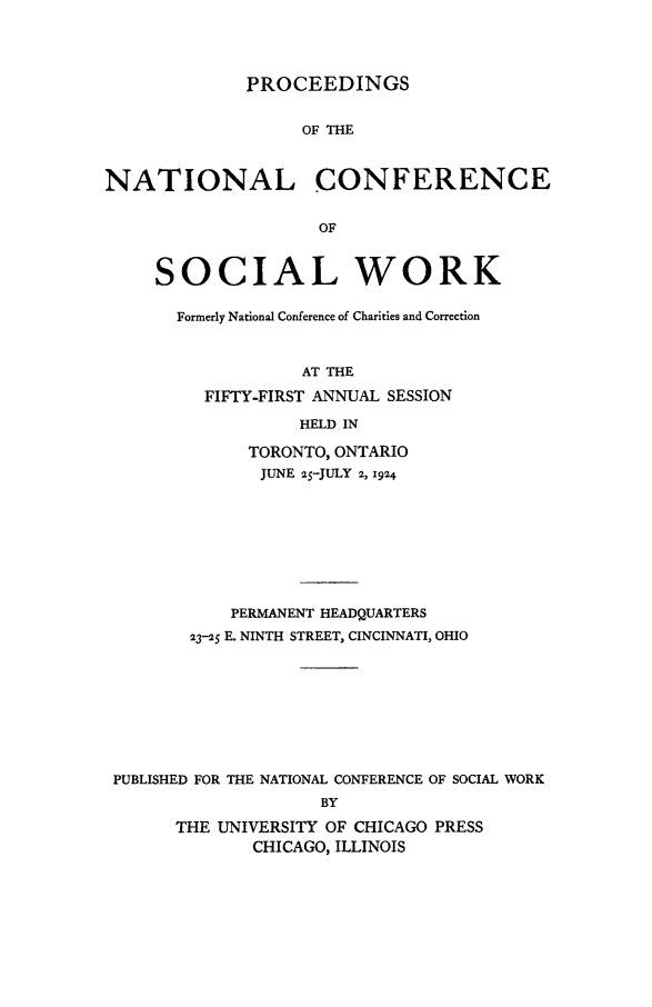 handle is hein.journals/sociwef51 and id is 1 raw text is: 




PROCEEDINGS


                   OF THE



NATIONAL CONFERENCE


                    OF


     SOCIAL WORK


Formerly National Conference of Charities and Correction



            AT THE

   FIFTY-FIRST ANNUAL SESSION

            HELD IN


             TORONTO, ONTARIO
             JUNE 25-JULY 2, 1924









           PERMANENT HEADQUARTERS

       2325 E. NINTH STREET, CINCINNATI, OHIO









PUBLISHED FOR THE NATIONAL CONFERENCE OF SOCIAL WORK
                    BY

      THE UNIVERSITY OF CHICAGO PRESS
             CHICAGO, ILLINOIS


