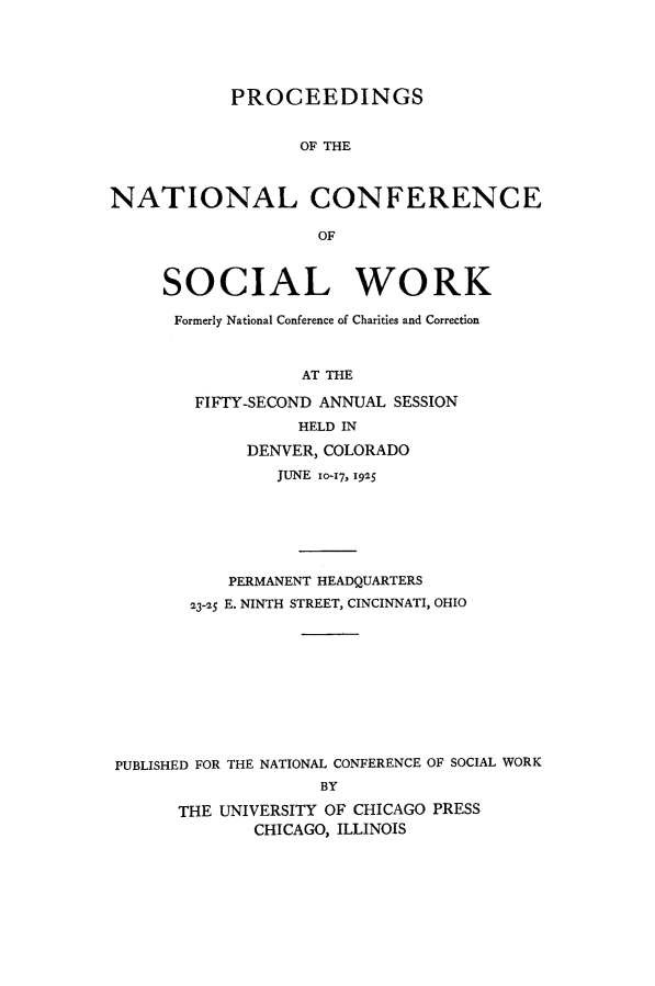 handle is hein.journals/sociwef52 and id is 1 raw text is: 





            PROCEEDINGS


                  OF THE



NATIONAL CONFERENCE

                    OF



     SOCIAL WORK

     Formerly National Conference of Charities and Correction



                  AT THE

        FIFTY-SECOND ANNUAL SESSION
                  HELD IN

             DENVER, COLORADO
                JUNE 10-17, 1925







           PERMANENT HEADQUARTERS

        23-25 E. NINTH STREET, CINCINNATI, OHIO










PUBLISHED FOR THE NATIONAL CONFERENCE OF SOCIAL WORK
                    BY

       THE UNIVERSITY OF CHICAGO PRESS
              CHICAGO, ILLINOIS


