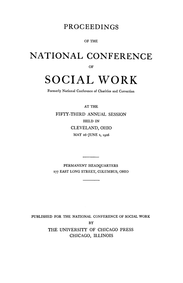 handle is hein.journals/sociwef53 and id is 1 raw text is: 





            PROCEEDINGS


                  OF THE



NATIONAL CONFERENCE

                    OF



     SOCIAL WORK

     Formerly National Conference of Charities and Correction



                  AT THE

         FIFTY-THIRD ANNUAL SESSION
                  HELD IN

              CLEVELAND, OHIO
              MAY 26-JUNE 2, 1926







           PERMANENT HEADQUARTERS
        277 EAST LONG STREET, COLUMBUS, OHIO










 PUBLISHED FOR THE NATIONAL CONFERENCE OF SOCIAL WORK
                    BY

      THE UNIVERSITY OF CHICAGO PRESS
             CHICAGO, ILLINOIS


