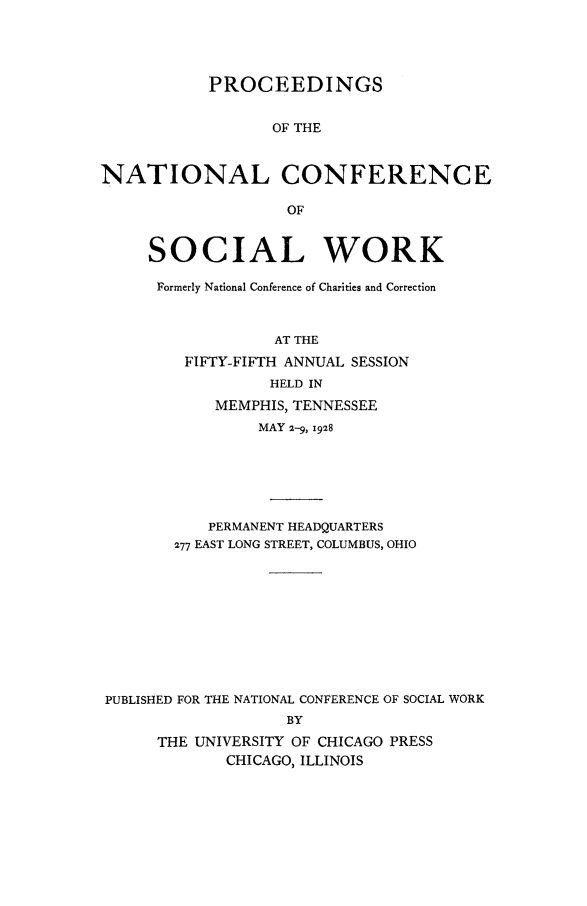 handle is hein.journals/sociwef55 and id is 1 raw text is: 




           PROCEEDINGS


                  OF THE



NATIONAL CONFERENCE

                   OF


     SOCIAL WORK

     Formerly National Conference of Charities and Correction



                  AT THE
         FIFTY-FIFTH ANNUAL SESSION
                  HELD IN
            MEMPHIS, TENNESSEE
                MAY 2-9, 1928






           PERMANENT HEADQUARTERS
        277 EAST LONG STREET, COLUMBUS, OHIO










PUBLISHED FOR THE NATIONAL CONFERENCE OF SOCIAL WORK
                   BY
      THE UNIVERSITY OF CHICAGO PRESS
             CHICAGO, ILLINOIS


