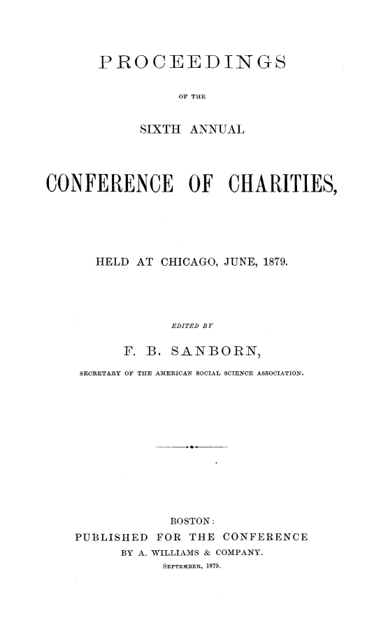 handle is hein.journals/sociwef6 and id is 1 raw text is: 




PROCEEDINGS


          OF THE


     SIXTH  ANNUAL


CONFERENCE OF CHARITIES,






      HELD  AT CHICAGO, JUNE, 1879.





                EDITED BY

          F. B. SANBORN,


SECRETARY OF THE AMERICAN SOCIAL SCIENCE ASSOCIATION.













            BOSTON:
PUBLISHED  FOR THE CONFERENCE
      BY A. WILLIAMS & COMPANY.
           SEPTEMBER, 1879.


