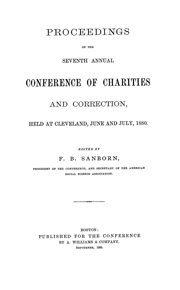 handle is hein.journals/sociwef7 and id is 1 raw text is: 






PROCEEDINGS


           OF THE


     SEVENTH ANNUAL


CONFERENCE OF CHARITIES



       AND CORRECTION,



 HELD AT CLEVELAND, JUNE AND JULY, 1880.




                EDITED BY

          F. B.  SANBORN,

  PRESIDENT OF THE CONFERENCE, AND SECRETARY OF THE AMERICAN
            SOCIAL SCIENCE ASSOCIATION.












                BOSTON:
    PUBLISHED FOR  THE CONFERENCE
          BY A. WILLIAMS & COMPANY.
               SEPTEMBER, 1880.



