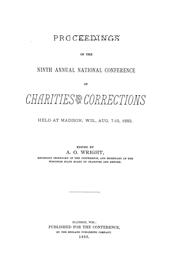 handle is hein.journals/sociwef9 and id is 1 raw text is: 









           P R  C  C    E    ' ISTC



                      OF THE



     NINTH  ANNUAL   NATIONAL   CONFERENCE


                       OF




CHRITIES R? CORRECTIONS




     HELD  AT MADISON,  WIS., AUG. 7-12, 1882.






                    EDITED BY
                A. 0. WRIGHT,
     RECORDING SECRETARY OF THE CONFERENCE, AND SECRETARY OF THE
         WISCONSIN STATE BOARD OF CHARITIES AND REFORM,


          MADISON, WIS.:
PUBLISHED FOR THE CONFERENCE,
   BY THE MIDLAND PUBLISHING COMPANY.
            1883.


