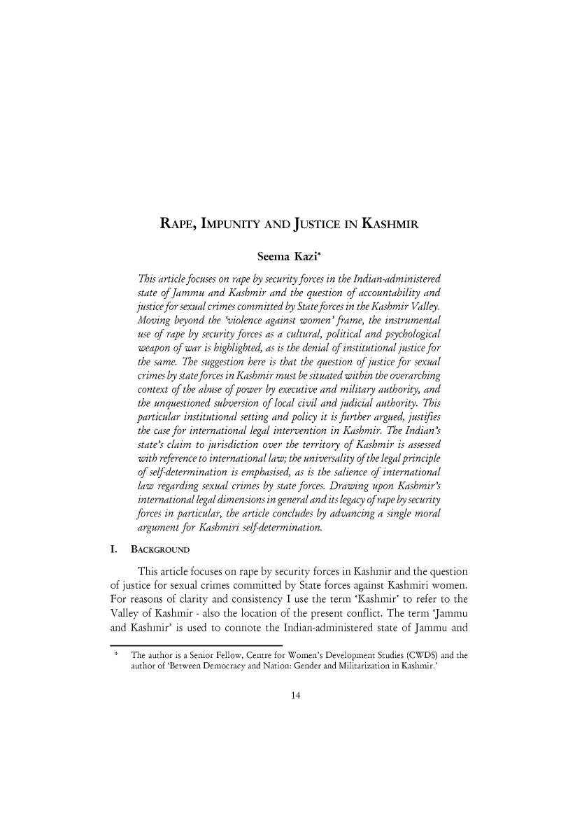 handle is hein.journals/soclerev10 and id is 25 raw text is: RAPE, IMPUNITY AND JUSTICE IN KASHMIR

Seema Kazi*
This article focuses on rape by security forces in the Indian-administered
state of Jammu and Kashmir and the question of accountability and
justice for sexual crimes committed by State forces in the Kashmir Valley.
Moving beyond the 'violence against women'frame, the instrumental
use of rape by security forces as a cultural, political and psychological
weapon of war is highlighted, as is the denial of institutional justice for
the same. The suggestion here is that the question of justice for sexual
crimes by state forces in Kashmir must be situated within the overarching
context of the abuse of power by executive and military authority, and
the unquestioned subversion of local civil and judicial authority. This
particular institutional setting and policy it is further argued, justifies
the case for international legal intervention in Kashmir. The Indian's
state's claim to jurisdiction over the territory of Kashmir is assessed
with reference to international law; the universality of the legal principle
of self-determination is emphasised, as is the salience of international
law regarding sexual crimes by state forces. Drawing upon Kashmir's
international legal dimensions in general and its legacy of rape by security
forces in particular, the article concludes by advancing a single moral
argument for Kashmiri self-determination.
1. BACKGROUND
This article focuses on rape by security forces in Kashmir and the question
of justice for sexual crimes committed by State forces against Kashmiri women.
For reasons of clarity and consistency I use the term 'Kashmir' to refer to the
Valley of Kashmir - also the location of the present conflict. The term 'Jammu
and Kashmir' is used to connote the Indian-administered state of Jammu and
*   The author is a Senior Fellow, Centre for Women's Development Studies (CWDS) and the
author of 'Between Democracy and Nation: Gender and Militarization in Kashmir.'


