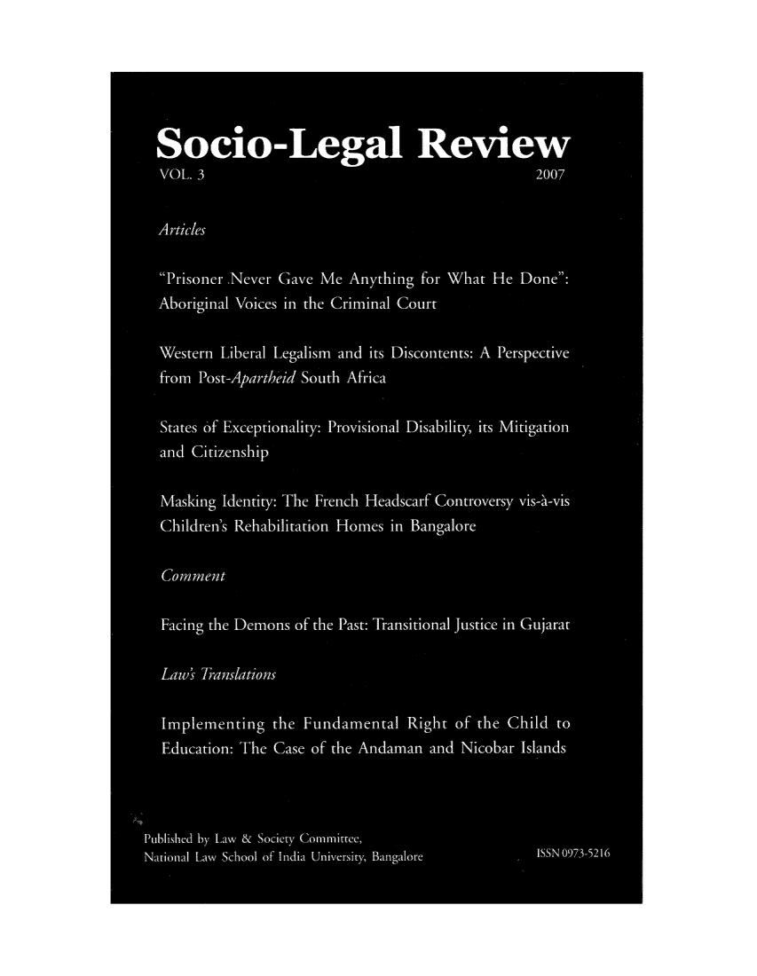 handle is hein.journals/soclerev3 and id is 1 raw text is: Socio-Legal Review
VOL 3                                             2007
Articles
Prisoner ,Never Gave Me Anything for What He Done:
Aboriginal Voices in the Criminal Court
Western Liberal Legalism and. its Discontents: A Perspective
fromr Post-Apartheid South Africa
States of Exceptionality: Provisional Disability, its Mitigation
and Citizenship
Masking Idenitity: The French Headscarf Controversy vis-at-vis
Children's Rehabilitation Homes in Bangalore
Commnrnen t
Facing the Demons of the Past: Transitional justice in Gujarat
Laws 7 ratrious
Implementing the Fundamental Right of the Child to
Education: The Case of the Andaman and Nicobar Islands
Published by Law & Society Commlittee,
National Law  School of India University, Bangalore  ISS N 3-21


