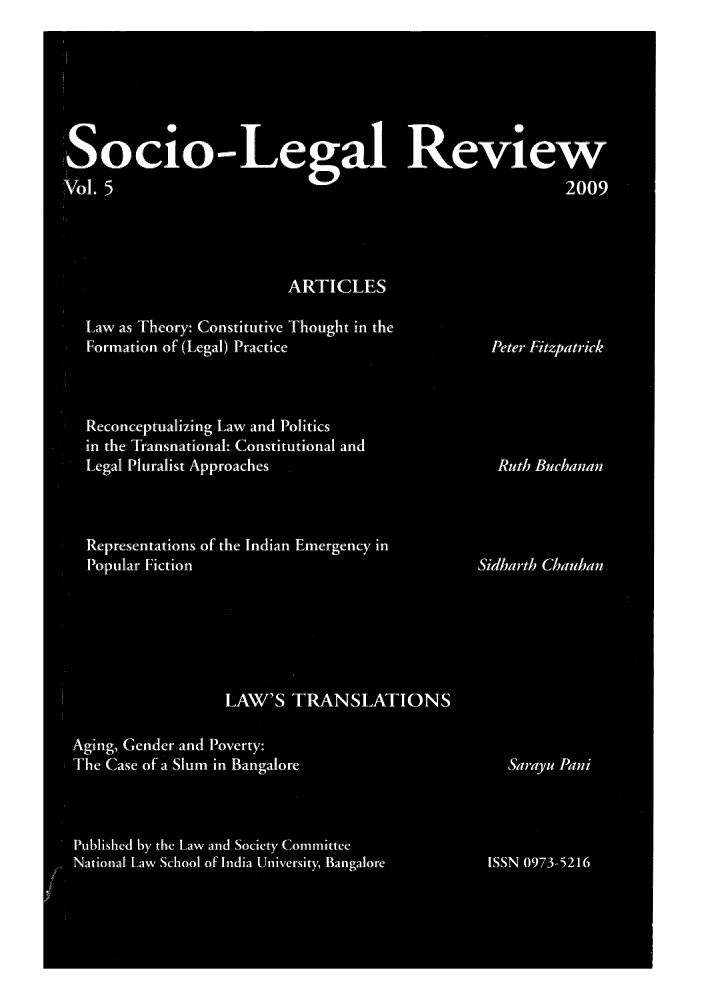 handle is hein.journals/soclerev5 and id is 1 raw text is: 'Socio-Lego-wal Review
Vol. 5                                                        2009
ARTICLES
Law as Theory:- Constitutive Thought in the
Form-ation of (Legal) Practice                    Peter Fitzpatrick
Reconceptualizing Law and Politics
in the Transnational: Constitutional and
Legal Pluralist Approaches                         Ruth Buchanan
Representations of the Indian Emergency in
Popular Fiction                                 Sidbarth Chauhan
LAW'S TRANSLATIONS
Aging, Gender and Poverty:
The Case of a Slumn in Bangalore                      Sa ray u Ani
Published by the Law and Society Committee
National Law School of India University, Bangalore  ISSN 0973-5216


