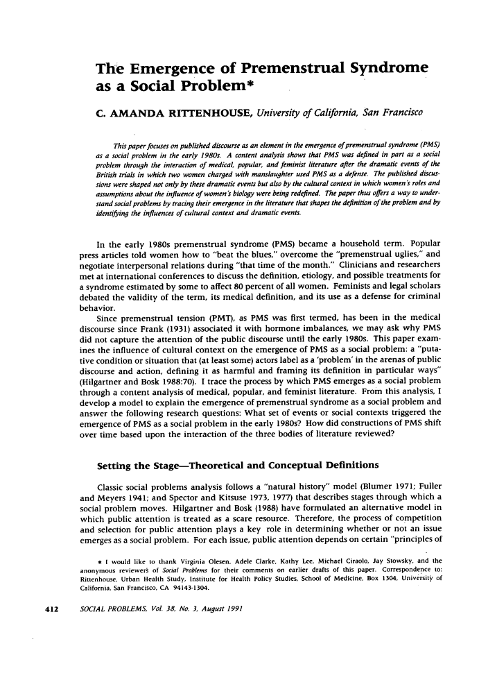 handle is hein.journals/socprob38 and id is 422 raw text is: The Emergence of Premenstrual Syndrome
as a Social Problem*
C. AMANDA RITTENHOUSE, University of California, San Francisco
This paper focuses on published discourse as an element in the emergence of premenstrual syndrome (PMS)
as a social problem in the early 1980s. A content analysis shows that PMS was defined in part as a social
problem through the interaction of medical, popular, and feminist literature after the dramatic events of the
British trials in which two women charged with manslaughter used PMS as a defense. The published discus-
sions were shaped not only by these dramatic events but also by the cultural context in which women's roles and
assumptions about the influence of women's biology were being redefined. The paper thus offers a way to under-
stand social problems by tracing their emergence in the literature that shapes the definition of the problem and by
identifying the influences of cultural context and dramatic events.
In the early 1980s premenstrual syndrome (PMS) became a household term. Popular
press articles told women how to beat the blues, overcome the premenstrual uglies, and
negotiate interpersonal relations during that time of the month. Clinicians and researchers
met at international conferences to discuss the definition, etiology, and possible treatments for
a syndrome estimated by some to affect 80 percent of all women. Feminists and legal scholars
debated the validity of the term, its medical definition, and its use as a defense for criminal
behavior.
Since premenstrual tension (PMT), as PMS was first termed, has been in the medical
discourse since Frank (1931) associated it with hormone imbalances, we may ask why PMS
did not capture the attention of the public discourse until the early 1980s. This paper exam-
ines the influence of cultural context on the emergence of PMS as a social problem: a puta-
tive condition or situation that (at least some) actors label as a 'problem' in the arenas of public
discourse and action, defining it as harmful and framing its definition in particular ways
(Hilgartner and Bosk 1988:70). I trace the process by which PMS emerges as a social problem
through a content analysis of medical, popular, and feminist literature. From this analysis, I
develop a model to explain the emergence of premenstrual syndrome as a social problem and
answer the following research questions: What set of events or social contexts triggered the
emergence of PMS as a social problem in the early 1980s? How did constructions of PMS shift
over time based upon the interaction of the three bodies of literature reviewed?
Setting the Stage-Theoretical and Conceptual Definitions
Classic social problems analysis follows a natural history model (Blumer 1971; Fuller
and Meyers 1941; and Spector and Kitsuse 1973, 1977) that describes stages through which a
social problem moves. Hilgartner and Bosk (1988) have formulated an alternative model in
which public attention is treated as a scare resource. Therefore, the process of competition
and selection for public attention plays a key role in determining whether or not an issue
emerges as a social problem. For each issue, public attention depends on certain principles of
* I would like to thank Virginia Olesen, Adele Clarke, Kathy Lee, Michael Ciraolo, Jay Stowsky, and the
anonymous reviewers of Social Problems for their comments on earlier drafts of this paper. Correspondence to:
Rittenhouse, Urban Health Study, Institute for Health Policy Studies, School of Medicine, Box 1304, University of
California. San Francisco, CA 94143-1304.

412      SOCIAL PROBLEMS, Vol. 38, No. 3, August 1991


