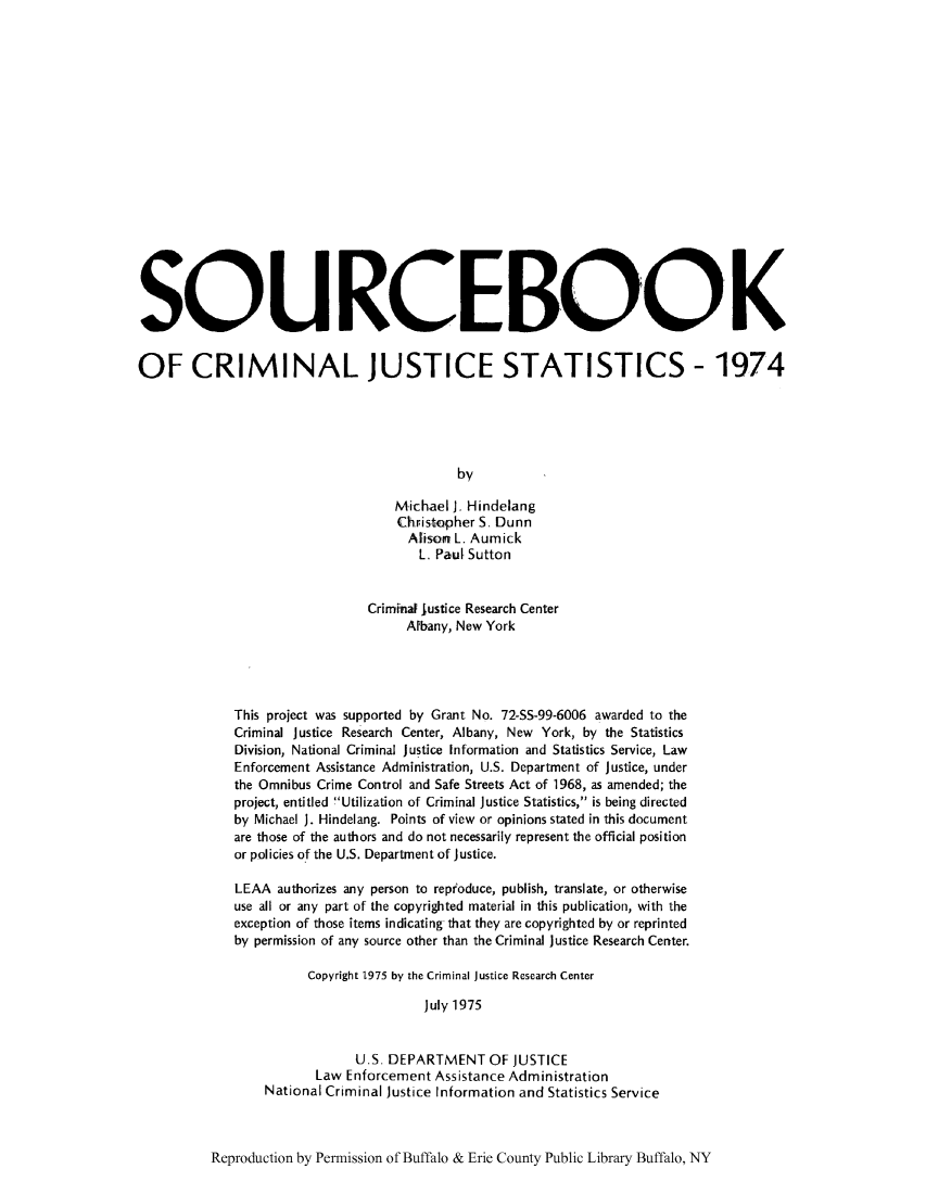 handle is hein.journals/socrijus1974 and id is 1 raw text is: SOURCEBOOK
OF CRIMINAL JUSTICE STATISTICS - 1974
by
Michael J. Hindelang
Christopher S. Dunn
Alison L. Aumick
L. Paul Sutton
Criminal justice Research Center
Afbany, New York
This project was supported by Grant No. 72-SS-99-6006 awarded to the
Criminal justice Research Center, Albany, New York, by the Statistics
Division, National Criminal justice Information and Statistics Service, Law
Enforcement Assistance Administration, U.S. Department of justice, under
the Omnibus Crime Control and Safe Streets Act of 1968, as amended; the
project, entitled Utilization of Criminal Justice Statistics, is being directed
by Michael J. Hindelang. Points of view or opinions stated in this document
are those of the authors and do not necessarily represent the official position
or policies of the U.S. Department of Justice.
LEAA authorizes any person to reproduce, publish, translate, or otherwise
use all or any part of the copyrighted material in this publication, with the
exception of those items indicating that they are copyrighted by or reprinted
by permission of any source other than the Criminal justice Research Center.
Copyright 1975 by the Criminal justice Research Center
July 1975
U.S. DEPARTMENT OF JUSTICE
Law Enforcement Assistance Administration
National Criminal Justice Information and Statistics Service

Reproduction by Permission of Buffalo & Erie County Public Library Buffalo, NY


