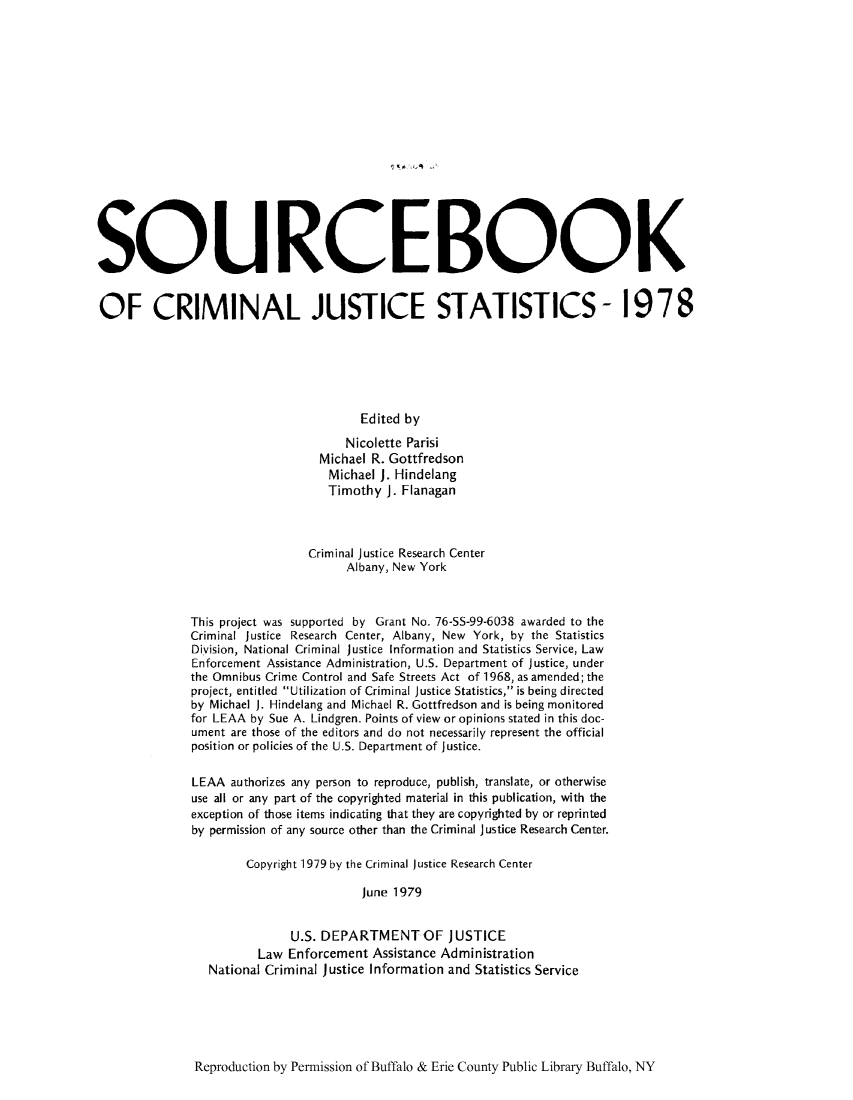 handle is hein.journals/socrijus1978 and id is 1 raw text is: SQUROEBOOK
OF CRIMINAL JUSTICE STATISTICS- 1978
Edited by
Nicolette Parisi
Michael R. Gottfredson
Michael J. Hindelang
Timothy J. Flanagan
Criminal justice Research Center
Albany, New York
This project was supported by Grant No. 76-SS-99-6038 awarded to the
Criminal justice Research Center, Albany, New York, by the Statistics
Division, National Criminal justice Information and Statistics Service, Law
Enforcement Assistance Administration, U.S. Department of Justice, under
the Omnibus Crime Control and Safe Streets Act of 1968, as amended; the
project, entitled Utilization of Criminal Justice Statistics, is being directed
by Michael J. Hindelang and Michael R. Gottfredson and is being monitored
for LEAA by Sue A. Lindgren. Points of view or opinions stated in this doc-
ument are those of the editors and do not necessarily represent the official
position or policies of the U.S. Department of Justice.
LEAA authorizes any person to reproduce, publish, translate, or otherwise
use all or any part of the copyrighted material in this publication, with the
exception of those items indicating that they are copyrighted by or reprinted
by permission of any source other than the Criminal Justice Research Center.
Copyright 1979 by the Criminal justice Research Center
June 1979
U.S. DEPARTMENT OF JUSTICE
Law Enforcement Assistance Administration
National Criminal Justice Information and Statistics Service

Reproduction by Permission of Buffalo & Erie County Public Library Buffalo, NY


