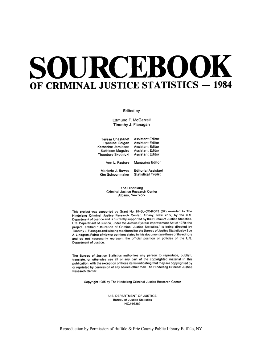 handle is hein.journals/socrijus1984 and id is 1 raw text is: SOURCEBOOK
OF CRIMINAL JUSTICE STATISTICS - 1984
Edited by
Edmund F. McGarrell
Timothy J. Flanagan
Teresa Chastanet  Assistant Editor
Francine Colgan  Assistant Editor
Katherine Jamieson  Assistant Editor
Kathleen Maguire  Assistant Editor
Theodore Skotnicki Assistant Editor
Ann L. Pastore  Managing Editor
Marjorie J. Bowes  Editorial Assistant
Kim Schoonmaker    Statistical Typist
The Hindelang
Criminal Justice Research Center
Albany, New York
This project was supported by Grant No. 81-BJ-CX-KO13 (S2) awarded to The
Hindelang Criminal Justice Research Center, Albany, New York, by the U.S.
Department of Justice and is currently supported by the Bureau of Justice Statistics,
U.S. Department of Justice, under the Justice System Improvement Act of 1979; the
project, entitled Utilization of Criminal Justice Statistics, is being directed by
Timothy J. Flanagan and is being monitored forthe Bureau of Justice Statistics by Sue
A. Lindgren. Points of view or opinions stated in this document are those of the editors
and do not necessarily represent the official position or policies of the U.S.
Department of Justice.
The Bureau of Justice Statistics authorizes any person to reproduce, publish,
translate, or otherwise use all or any part of the copyrighted material in this
publication, with the exception of those items indicating that they are copyrighted by
or reprinted by permission of any source other than The Hindelang Criminal Justice
Research Center.
Copyright 1985 by The Hindelang Criminal Justice Research Center
U.S. DEPARTMENT OF JUSTICE
Bureau of Justice Statistics
NCJ-96382

Reproduction by Permission of Buffalo & Erie County Public Library Buffalo, NY


