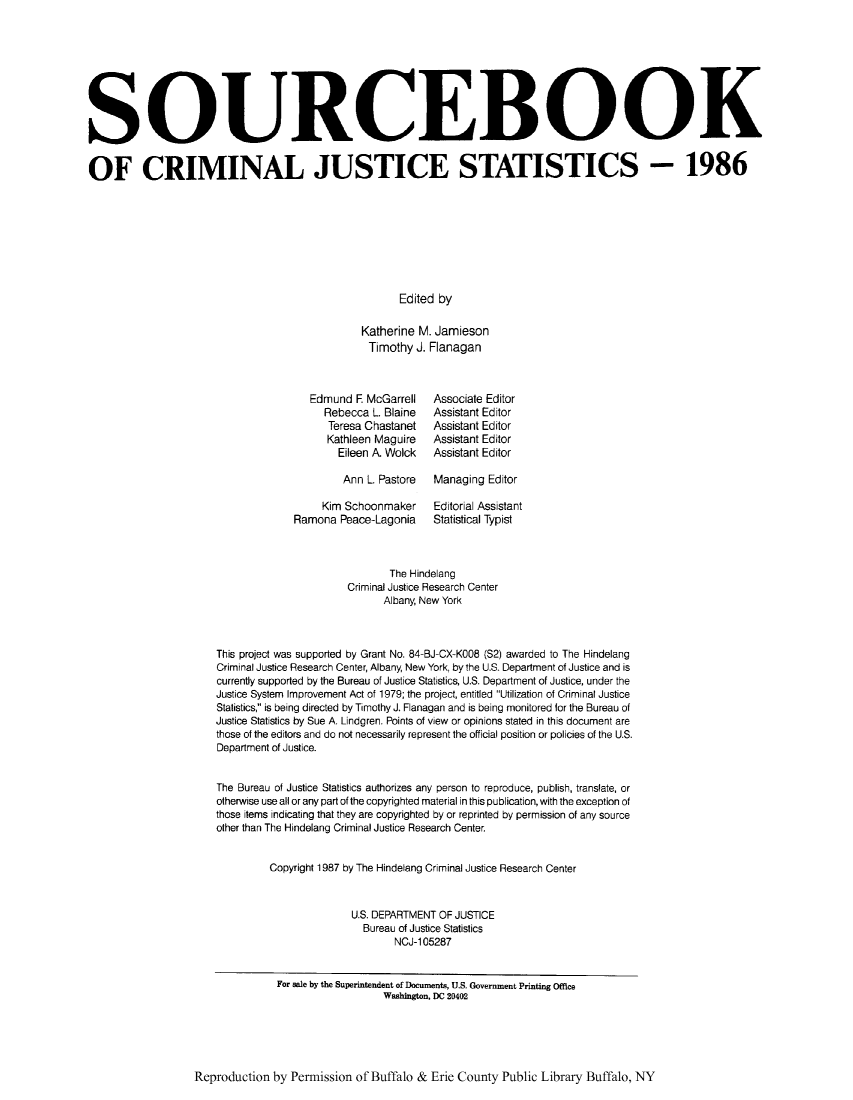 handle is hein.journals/socrijus1986 and id is 1 raw text is: SOURCEBOOK
OF CRIMINAL JUSTICE STATISTICS - 1986
Edited by
Katherine M. Jamieson
Timothy J. Flanagan

Edmund F McGarrell
Rebecca L. Blaine
Teresa Chastanet
Kathleen Maguire
Eileen A. Wolck
Ann L. Pastore
Kim Schoonmaker
Ramona Peace-Lagonia

Associate Editor
Assistant Editor
Assistant Editor
Assistant Editor
Assistant Editor
Managing Editor
Editorial Assistant
Statistical Typist

The Hindelang
Criminal Justice Research Center
Albany, New York
This project was supported by Grant No. 84-BJ-CX-K008 (S2) awarded to The Hindelang
Criminal Justice Research Center, Albany, New York, by the U.S. Department of Justice and is
currently supported by the Bureau of Justice Statistics, U.S. Department of Justice, under the
Justice System Improvement Act of 1979; the project, entitled Utilization of Criminal Justice
Statistics, is being directed by Timothy J. Flanagan and is being monitored for the Bureau of
Justice Statistics by Sue A. Lindgren. Points of view or opinions stated in this document are
those of the editors and do not necessarily represent the official position or policies of the U.S.
Department of Justice.
The Bureau of Justice Statistics authorizes any person to reproduce, publish, translate, or
otherwise use all or any part of the copyrighted material in this publication, with the exception of
those items indicating that they are copyrighted by or reprinted by permission of any source
other than The Hindelang Criminal Justice Research Center.
Copyright 1987 by The Hindelang Criminal Justice Research Center
U.S. DEPARTMENT OF JUSTICE
Bureau of Justice Statistics
NCJ-105287
For sale by the Superintendent of Documents, U.S. Government Printing Office
Washington, DC 20402

Reproduction by Permission of Buffalo & Erie County Public Library Buffalo, NY


