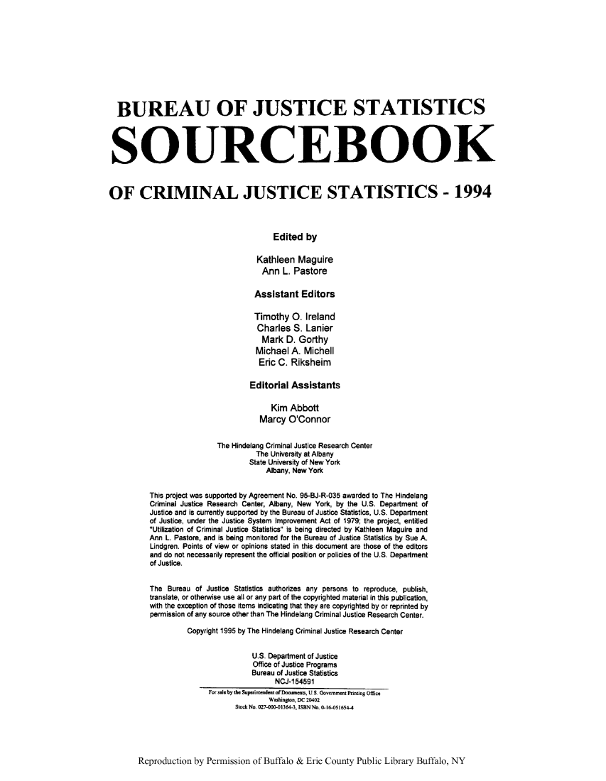 handle is hein.journals/socrijus1994 and id is 1 raw text is: BUREAU OF JUSTICE STATISTICS
SOURCEBOOK
OF CRIMINAL JUSTICE STATISTICS - 1994
Edited by
Kathleen Maguire
Ann L. Pastore
Assistant Editors
Timothy 0. Ireland
Charles S. Lanier
Mark D. Gorthy
Michael A. Michell
Eric C. Riksheim
Editorial Assistants
Kim Abbott
Marcy O'Connor
The Hindelang Criminal Justice Research Center
The University at Albany
State University of New York
Albany, New York
This project was supported by Agreement No. 95-BJ-R-035 awarded to The Hindelang
Criminal Justice Research Center, Albany, New York, by the U.S. Department of
Justice and is currently supported by the Bureau of Justice Statistics, U.S. Department
of Justice, under the Justice System improvement Act of 1979; the project, entitled
Utilization of Criminal Justice Statistics is being directed by Kathleen Maguire and
Ann L. Pastore, and is being monitored for the Bureau of Justice Statistics by Sue A.
Lindgren. Points of view or opinions stated in this document are those of the editors
and do not necessarily represent the official position or policies of the U.S. Department
of Justice.
The Bureau of Justice Statistics authorizes any persons to reproduce, publish,
translate, or otherwise use all or any part of the copyrighted material in this publication,
with the exception of those items indicating that they are copyrighted by or reprinted by
permission of any source other than The Hindelang Criminal Justice Research Center.
Copyright 1995 by The Hindelang Criminal Justice Research Center
U.S. Department of Justice
Office of Justice Programs
Bureau of Justice Statistics
NCJ-154591
For saleby the Superintendent of Documents, US Government Printing Office
Washington, DC 20402
Stock No. 027-COO-01364-3, ISBNNo. 0-16-051654-4

Reproduction by Permission of Buffalo & Erie County Public Library Buffalo, NY


