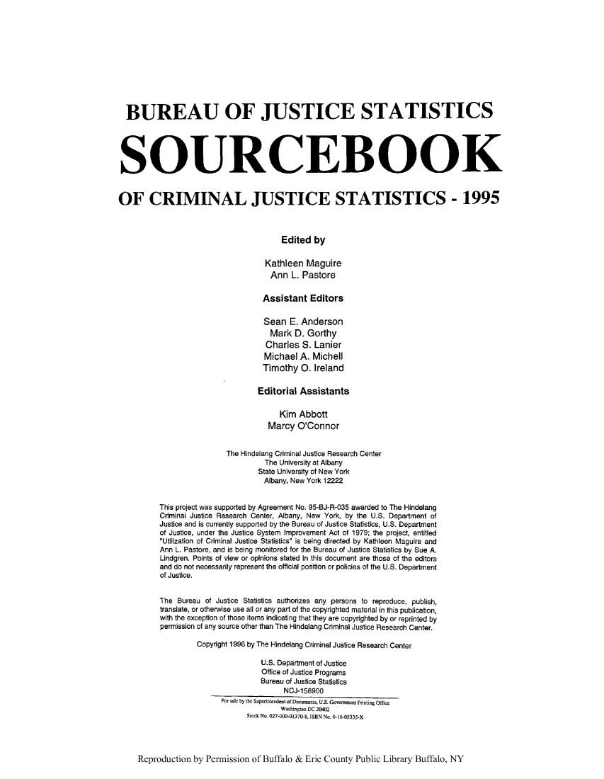 handle is hein.journals/socrijus1995 and id is 1 raw text is: BUREAU OF JUSTICE STATISTICS
SOURCEBOOK
OF CRIMINAL JUSTICE STATISTICS - 1995
Edited by
Kathleen Maguire
Ann L. Pastore
Assistant Editors
Sean E. Anderson
Mark D. Gorthy
Charles S. Lanier
Michael A. Michell
Timothy 0. Ireland
Editorial Assistants
Kim Abbott
Marcy O'Connor
The Hindelang Criminal Justice Research Center
The University at Albany
State University of New York
Albany, New York 12222
This project was supported by Agreement No. 95-BJ-R-035 awarded to The Hindelang
Criminal Justice Research Center, Albany, New York, by the U.S. Department of
Justice and is currently supported by the Bureau of Justice Statistics, U.S. Department
of Justice, under the Justice System Improvement Act of 1979; the project, entitled
Utilization of Criminal Justice Statistics is being directed by Kathleen Maguire and
Ann L. Pastore, and is being monitored for the Bureau of Justice Statistics by Sue A.
Lindgren. Points of view or opinions stated in this document are those of the editors
and do not necessarily represent the official position or policies of the U.S. Department
of Justice.
The Bureau of Justice Statistics authorizes any persons to reproduce, publish,
translate, or otherwise use all or any part of the copyrighted material in this publication,
with the exception of those items indicating that they are copyrighted by or reprinted by
permission of any source other than The Hindelang Criminal Justice Research Center.
Copyright 1996 by The Hindelang Criminal Justice Research Center
U.S. Department of Justice
Office of Justice Programs
Bureau of Justice Statistics
NCJ-158900
For sale by the Superintendent of Documents, U.S. Government Printing Office
Washington DC 20402
Stock No. 027-000-01370-8, ISBN No. 0-16-05335-X
Reproduction by Permission of Buffalo & Erie County Public Library Buffalo, NY


