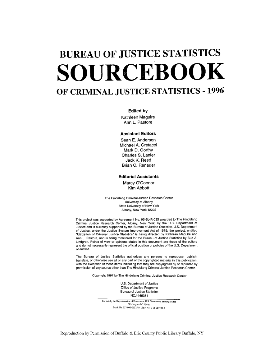 handle is hein.journals/socrijus1996 and id is 1 raw text is: BUREAU OF JUSTICE STATISTICS
SOURCEBOOK
OF CRIMINAL JUSTICE STATISTICS - 1996
Edited by
Kathleen Maguire
Ann L. Pastore
Assistant Editors
Sean E. Anderson
Michael A. Cretacci
Mark D. Gorthy
Charles S. Lanier
Jack K. Reed
Brian C. Renauer
Editorial Assistants
Marcy O'Connor
Kim Abbott
The Hindelang Criminal Justice Research Center
University at Albany
State University of New York
Albany, New York 12222
This project was supported by Agreement No. 95-BJ-R-035 awarded to The Hindelang
Criminal Justice Research Center, Albany, New York, by the U.S. Department of
Justice and is currently supported by the Bureau of Justice Statistics, U.S. Department
of Justice, under the Justice System Improvement Act of 1979; the project, entitled
Utilization of Criminal Justice Statistics is being directed by Kathleen Maguire and
Ann L. Pastore, and is being monitored for the Bureau of Justice Statistics by Sue A.
Lindgren. Points of view or opinions stated in this document are those of the editors
and do not necessarily represent the official position or policies of the U.S. Department
of Justice.
The Bureau of Justice Statistics authorizes any persons to reproduce, publish,
translate, or otherwise use all or any part of the copyrighted material in this publication,
with the exception of those items indicating that they are copyrighted by or reprinted by
permission of any source other than The Hindelang Criminal Justice Research Center.
Copyright 1997 by The Hindelang Criminal Justice Research Center
U.S. Department of Justice
Office of Justice Programs
Bureau of Justice Statistics
NCJ-165361
For sale by the Superintendent of Documents, U.S. Government Printing Office
Wshington DC 20402
Stock No. 027-000-01375-9, ISBN No. 0-16-054736-9

Reproduction by Permission of Buffalo & Erie County Public Library Buffalo, NY


