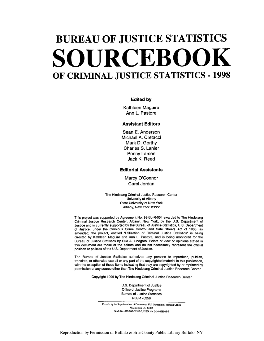 handle is hein.journals/socrijus1998 and id is 1 raw text is: BUREAU OF JUSTICE STATISTICS
SOURCEBOOK
OF CRIMINAL JUSTICE STATISTICS - 1998
Edited by
Kathleen Maguire
Ann L. Pastore
Assistant Editors
Sean E. Anderson
Michael A. Cretacci
Mark D. Gorthy
Charles S. Lanier
Penny Larsen
Jack K. Reed
Editorial Assistants
Marcy O'Connor
Carol Jordan
The Hindelang Criminal Justice Research Center
University at Albany
State University of New York
Albany, New York 12222
This project was supported by Agreement No. 98-BJ-R-054 awarded to The Hindelang
Criminal Justice Research Center, Albany, New York, by the U.S. Department of
Justice and is currently supported by thea Bureau of Justice Statistics, U.S. Department
of Justice, under the Omnibus Crime Control and Safe Streets Act of 1968, as
amended; the project, entitled *Utilization of Criminal Justice Statistics is being
directed by Kathleen Maguire and Ann L. Pastore, and is being monitored for the
Bureau of Justice Statistics by Sue A. Lindgren. Points of view or opinions stated in
this document are those of the editors and do not necessarily represent the official
position or policies of the U.S. Department of Justice.
The Bureau of Justice Statistics authorizes any persons to reproduce, publish,
translate, or otherwise use all or any part of the copyrighted material in this publication,
with the exception of those items indicating that they are copyrighted by or reprinted by
permission of any source other than The Hindelang Criminal Justice Research Center.
Copyright 1999 by The Hindelang Criminal Justice Research Center
U.S. Department of Justice
Office of Justice Programs
Bureau of Justice Statistics
NCJ-176356
For sale by the Superintenden of Documents, U.S. Government Printing Office
Washington DC 20402
Stock No. 027 000-01385 6, ISBN No. 0-16-058905-3

Reproduction by Permission of Buffalo & Erie County Public Library Buffalo, NY


