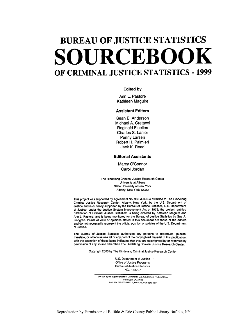 handle is hein.journals/socrijus1999 and id is 1 raw text is: BUREAU OF JUSTICE STATISTICS
SOURCEBOOK
OF CRIMINAL JUSTICE STATISTICS - 1999
Edited by
Ann L. Pastore
Kathleen Maguire
Assistant Editors
Sean E. Anderson
Michael A. Cretacci
Reginald Fluellen
Charles S. Lanier
Penny Larsen
Robert H. Palmieri
Jack K. Reed
Editorial Assistants
Marcy O'Connor
Carol Jordan
The Hindelang Criminal Justice Research Center
University at Albany
State University of New York
Albany, New York 12222
This project was supported by Agreement No. 98-BJ-R-054 awarded to The Hindelang
Criminal Justice Research Center, Albany, New York, by the U.S. Department of
Justice and is currently supported by the Bureau of Justice Statistics, U.S. Department
of Justice, under the Justice System Improvement Act of 1979; the project, entitled
Utilization of Criminal Justice Statistics is being directed by Kathleen Maguire and
Ann L. Pastore, and is being monitored for the Bureau of Justice Statistics by Sue A.
Lindgren. Points of view or opinions stated in this document are those of the editors
and do not necessarily represent the official position or policies of the U.S. Department
of Justice.
The Bureau of Justice Statistics authorizes any persons to reproduce, publish,
translate, or otherwise use all or any part of the copyrighted material in this publication,
with the exception of those items indicating that they are copyrighted by or reprinted by
permission of any source other than The Hindelang Criminal Justice Research Center.
Copyright 2000 by The Hindelang Criminal Justice Research Center
U.S. Department of Justice
Office of Justice Programs
Bureau of Justice Statistics
NCJ-183727
For sale by the Superintendent of Docuuents, U.S. Govemnment Printing Office
Washington DC 20402
Stock No. 027-000 01392-9, ISBN No. 0-16-050542-9

Reproduction by Permission of Buffalo & Erie County Public Library Buffalo, NY


