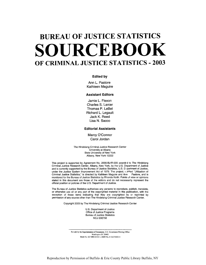 handle is hein.journals/socrijus2003 and id is 1 raw text is: BUREAU OF JUSTICE STATISTICS
SOURCEBOOK
OF CRIMINAL JUSTICE STATISTICS - 2003
Edited by
Ann L. Pastore
Kathleen Maguire
Assistant Editors
Jamie L. Flexon
Charles S. Lanier
Thomas P. LeBel
Richard L. Legault
Jack K. Reed
Lisa N. Sacco
Editorial Assistants
Marcy O'Connor
Carol Jordan
The Hindelang Criminal Justice Research Center
University at Albany
State University of New York
Albany, New York 12222
This project is supported by Agreement No. 2005-BJ-R-005 awarded to The Hindelang
Criminal Justice Research Center, Albany, New York, by the U.S. Department of Justice
and is currently supported by the Bureau of Justice Statistics, U.S. D tpartment of Justice,
under the Justice System Improvement Act of 1979. The project, (atitled Jtilization of
Criminal Justice Statistics, is directed by Kathleen Maguire and Ann  Pastore, and is
monitored for the Bureau of Justice Statistics by Rhonda Keith. Points of view or opinions
stated in this document are those of the editors and do not necessarily represent the
official position or policies of the U.S. Department of Justice.
The Bureau of Justice Statistics authorizes any persons to reproduce, publish, translate,
or otherwise use all or any part of the copyrighted material in this publication, with the
exception of those items indicating that they are copyrighted by or reprinted by
permission of any source other than The Hindelang Criminal Justice Research Center.
Copyright 2005 by The Hindelang Criminal Justice Research Center
U.S. Department of Justice
Office of Justice Programs
Bureau of Justice Statistics
NCJ 208756
For sale by the Superintendent ofDocuments, U.S. Government Printing Office
Washington DC 20402
Stock No. 027-000-01410-1, ISBN No. 0-16-073301-4

Reproduction by Permission of Buffalo & Erie County Public Library Buffalo, NY


