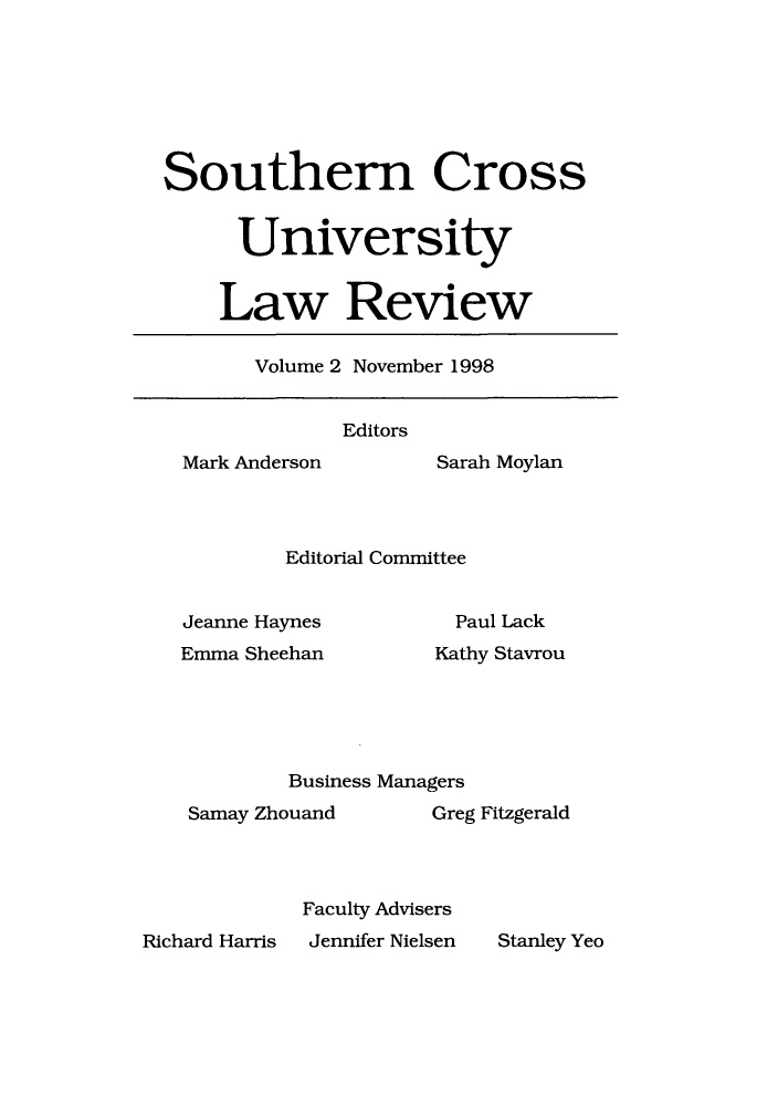 handle is hein.journals/socrosu2 and id is 1 raw text is: Southern Cross
University
Law Review

Volume 2 November 1998

Editors

Mark Anderson

Sarah Moylan

Editorial Committee

Jeanne Haynes
Emma Sheehan

Paul Lack
Kathy Stavrou

Business Managers
Samay Zhouand            Greg Fitzgerald
Faculty Advisers
ard Harris   Jennifer Nielsen   Stanley

Rich

Yeo


