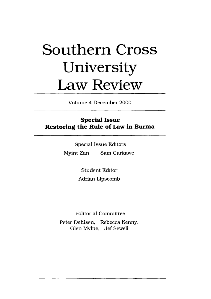handle is hein.journals/socrosu4 and id is 1 raw text is: Southern Cross
University
Law Review
Volume 4 December 2000
Special Issue
Restoring the Rule of Law in Burma
Special Issue Editors
Ivyint Zan  Sam Garkawe
Student Editor
Adrian Lipscomb
Editorial Committee
Peter Dehisen, Rebecca Kenny,
Glen Mylne, Jef Sewell


