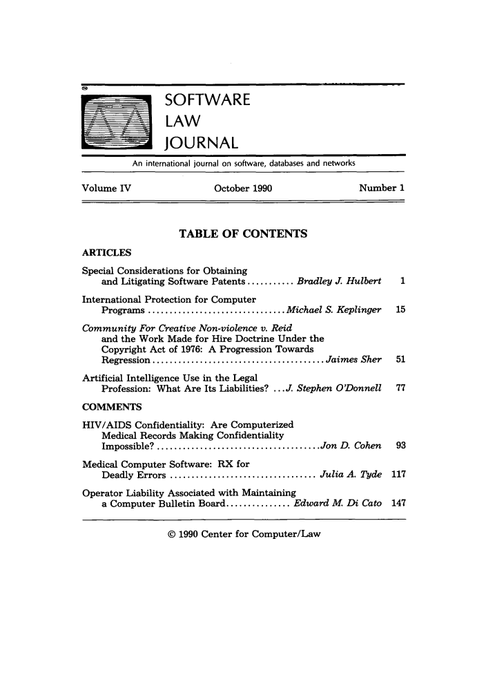 handle is hein.journals/softljou4 and id is 1 raw text is: SOFTWARE
LAW
JOURNAL
An international journal on software, databases and networks
Volume IV                    October 1990                   Number 1

TABLE OF CONTENTS

ARTICLES

Special Considerations for Obtaining
and Litigating Software Patents ........... Bradley J. Hulbert    1
International Protection for Computer
Programs ................................ Michael S. Keplinger   15
Community For Creative Non-violence v. Reid
and the Work Made for Hire Doctrine Under the
Copyright Act of 1976: A Progression Towards
Regression  ........................................ Jaimes Sher  51
Artificial Intelligence Use in the Legal
Profession: What Are Its Liabilities? ...J. Stephen O'Donnell    77
COMMENTS
HIV/AIDS Confidentiality: Are Computerized
Medical Records Making Confidentiality
Impossible? ...................................... Jon  D. Cohen  93
Medical Computer Software: RX for
Deadly Errors .................................. Julia A. Tyde  117
Operator Liability Associated with Maintaining
a Computer Bulletin Board ............... Edward M. Di Cato     147
© 1990 Center for Computer/Law


