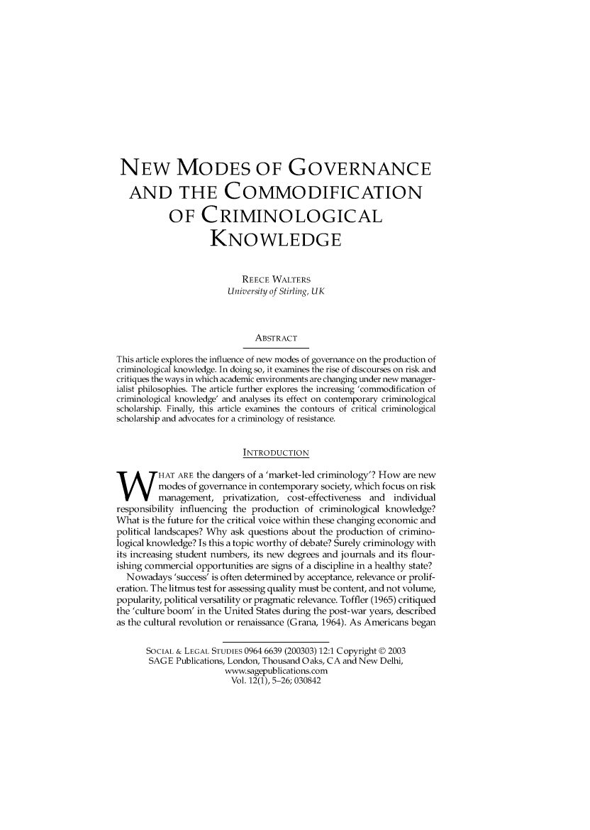 handle is hein.journals/solestu12 and id is 1 raw text is: 














NEW MODES OF GOVERNANCE

   AND THE COMMODIFICATION

           OF CRIMINOLOGICAL

                    KNOWLEDGE


                          REECE WALTERS
                       University of Stirling, UK



                             ABSTRACT

This article explores the influence of new modes of governance on the production of
criminological knowledge. In doing so, it examines the rise of discourses on risk and
critiques the ways in which academic environments are changing under new manager-
ialist philosophies. The article further explores the increasing 'commodification of
criminological knowledge' and analyses its effect on contemporary criminological
scholarship. Finally, this article examines the contours of critical criminological
scholarship and advocates for a criminology of resistance.


                          INTRODUCTION
HAT ARE the dangers of a 'market-led criminology'? How are new
         modes of governance in contemporary society, which focus on risk
         management, privatization, cost-effectiveness and individual
responsibility influencing the production of criminological knowledge?
What is the future for the critical voice within these changing economic and
political landscapes? Why ask questions about the production of crimino-
logical knowledge? Is this a topic worthy of debate? Surely criminology with
its increasing student numbers, its new degrees and journals and its flour-
ishing commercial opportunities are signs of a discipline in a healthy state?
  Nowadays 'success' is often determined by acceptance, relevance or prolif-
eration. The litmus test for assessing quality must be content, and not volume,
popularity, political versatility or pragmatic relevance. Toffler (1965) critiqued
the 'culture boom' in the United States during the post-war years, described
as the cultural revolution or renaissance (Grana, 1964). As Americans began

      SOCIAL & LEGAL STUDIES 0964 6639 (200303) 12:1 Copyright © 2003
      SAGE Publications, London, Thousand Oaks, CA and New Delhi,
                       www.sagepublications.com
                       Vol. 12(1), 5-26; 030842



