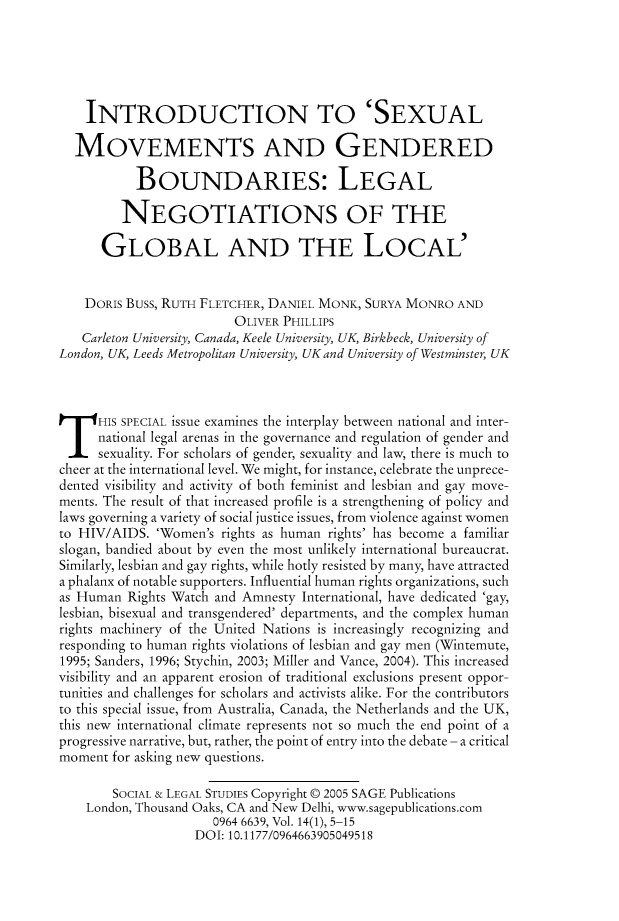 handle is hein.journals/solestu14 and id is 1 raw text is: 





    INTRODUCTION TO 'SEXUAL

  MOVEMENTS AND GENDERED

           BOUNDARIES: LEGAL

         NEGOTIATIONS OF THE

      GLOBAL AND THE LOCAL'


    DORIS Buss, RUTH FLETCHER, DANIEL MONK, SURYA MONRO AND
                         OLIVER PHILLIPS
   Carleton University, Canada, Keele University, UK, Birkbeck, University of
London, UK, Leeds Metropolitan University, UK and University of Westminster, UK


HIS SPECIAL issue examines the interplay between national and inter-

      national legal arenas in the governance and regulation of gender and
      sexuality. For scholars of gender, sexuality and law, there is much to
cheer at the international level. We might, for instance, celebrate the unprece-
dented visibility and activity of both feminist and lesbian and gay move-
ments. The result of that increased profile is a strengthening of policy and
laws governing a variety of social justice issues, from violence against women
to HIV/AIDS. 'Women's rights as human rights' has become a familiar
slogan, bandied about by even the most unlikely international bureaucrat.
Similarly, lesbian and gay rights, while hotly resisted by many, have attracted
a phalanx of notable supporters. Influential human rights organizations, such
as Human Rights Watch and Amnesty International, have dedicated 'gay,
lesbian, bisexual and transgendered' departments, and the complex human
rights machinery of the United Nations is increasingly recognizing and
responding to human rights violations of lesbian and gay men (Wintemute,
1995; Sanders, 1996; Stychin, 2003; Miller and Vance, 2004). This increased
visibility and an apparent erosion of traditional exclusions present oppor-
tunities and challenges for scholars and activists alike. For the contributors
to this special issue, from Australia, Canada, the Netherlands and the UK,
this new international climate represents not so much the end point of a
progressive narrative, but, rather, the point of entry into the debate - a critical
moment for asking new questions.

        SOCIAL & LEGAL STUDIES Copyright © 2005 SAGE Publications
    London, Thousand Oaks, CA and New Delhi, www.sagepublications.com
                      0964 6639, Vol. 14(1), 5-15
                   DOI: 10.1177/0964663905049518


