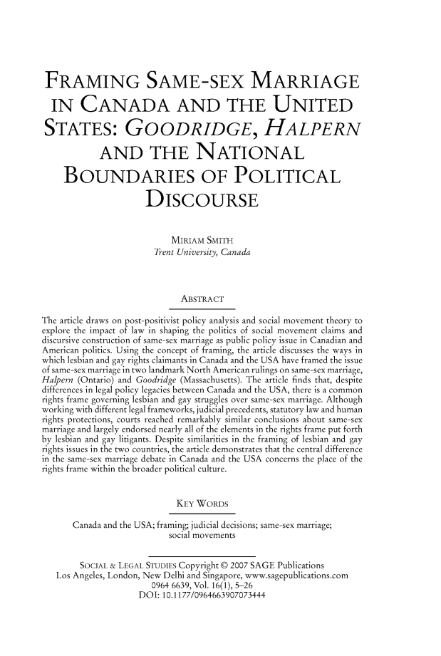 handle is hein.journals/solestu16 and id is 1 raw text is: 






FRAMING SAME-SEX MARRIAGE

  IN CANADA AND THE UNITED

  STATES: GOODRIDGE, HALPERN

            AND THE NATIONAL

     BOUNDARIES OF POLITICAL

                     DISCOURSE


                           MIRIAM SMITH
                       Trent University, Canada



                             ABSTRACT

The article draws on post-positivist policy analysis and social movement theory to
explore the impact of law in shaping the politics of social movement claims and
discursive construction of same-sex marriage as public policy issue in Canadian and
American politics. Using the concept of framing, the article discusses the ways in
which lesbian and gay rights claimants in Canada and the USA have framed the issue
of same-sex marriage in two landmark North American rulings on same-sex marriage,
Halpern (Ontario) and Goodridge (Massachusetts). The article finds that, despite
differences in legal policy legacies between Canada and the USA, there is a common
rights frame governing lesbian and gay struggles over same-sex marriage. Although
working with different legal frameworks, judicial precedents, statutory law and human
rights protections, courts reached remarkably similar conclusions about same-sex
marriage and largely endorsed nearly all of the elements in the rights frame put forth
by lesbian and gay litigants. Despite similarities in the framing of lesbian and gay
rights issues in the two countries, the article demonstrates that the central difference
in the same-sex marriage debate in Canada and the USA concerns the place of the
rights frame within the broader political culture.


                            KEY WORDS

      Canada and the USA; framing; judicial decisions; same-sex marriage;
                          social movements


        SOCIAL & LEGAL STUDIES Copyright © 2007 SAGE Publications
   Los Angeles, London, New Delhi and Singapore, www.sagepublications.com
                       0964 6639, Vol. 16(1), 5-26
                    DOI: 10.1177/0964663907073444


