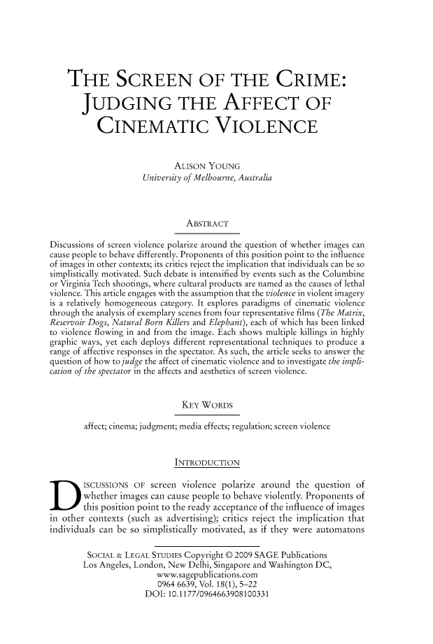 handle is hein.journals/solestu18 and id is 1 raw text is: 






    THE SCREEN OF THE CRIME:

       JUDGING THE AFFECT OF

           CINEMATIC VIOLENCE


                            ALISON YOUNG
                     University of Melbourne, Australia



                               ABSTRACT

Discussions of screen violence polarize around the question of whether images can
cause people to behave differently. Proponents of this position point to the influence
of images in other contexts; its critics reject the implication that individuals can be so
simplistically motivated. Such debate is intensified by events such as the Columbine
or Virginia Tech shootings, where cultural products are named as the causes of lethal
violence. This article engages with the assumption that the violence in violent imagery
is a relatively homogeneous category. It explores paradigms of cinematic violence
through the analysis of exemplary scenes from four representative films (The Matrix,
Reservoir Dogs, Natural Born Killers and Elephant), each of which has been linked
to violence flowing in and from the image. Each shows multiple killings in highly
graphic ways, yet each deploys different representational techniques to produce a
range of affective responses in the spectator. As such, the article seeks to answer the
question of how to judge the affect of cinematic violence and to investigate the impli-
cation of the spectator in the affects and aesthetics of screen violence.


                              KEY WORDS

        affect; cinema; judgment; media effects; regulation; screen violence


                            INTRODUCTION
ISCUSSIONS OF screen violence polarize around the question of
        whether images can cause people to behave violently. Proponents of
        this position point to the ready acceptance of the influence of images
in other contexts (such as advertising); critics reject the implication that
individuals can be so simplistically motivated, as if they were automatons

         SOCIAL & LEGAL STUDIES Copyright © 2009 SAGE Publications
         Los Angeles, London, New Delhi, Singapore and Washington DC,
                        www.sagepublications.com
                        0964 6639, Vol. 18(1), 5-22
                      DOI: 10.1177/0964663908100331


