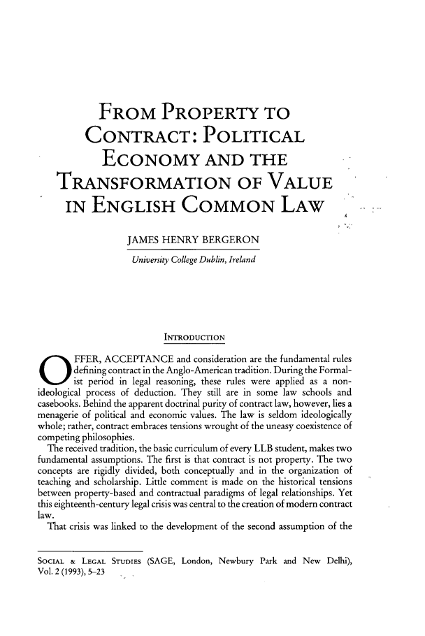 handle is hein.journals/solestu2 and id is 1 raw text is: 








            FROM PROPERTY TO

         CONTRACT: POLITICAL

             ECONOMY AND THE

    TRANSFORMATION OF VALUE

      IN ENGLISH COMMON LAW

                  JAMES HENRY BERGERON
                  University College Dublin, Ireland





                         INTRODUCTION
FFER, ACCEPTANCE and consideration are the fundamental rules
       defining contract in the Anglo-American tradition. During the Formal-
       ist period in legal reasoning, these rules were applied as a non-
ideological process of deduction. They still are in some law schools and
casebooks. Behind the apparent doctrinal purity of contract law, however, lies a
menagerie of political and economic values. The law is seldom ideologically
whole; rather, contract embraces tensions wrought of the uneasy coexistence of
competing philosophies.
  The received tradition, the basic curriculum of every LLB student, makes two
fundamental assumptions. The first is that contract is not property. The two
concepts are rigidly divided, both conceptually and in the organization of
teaching and scholarship. Little comment is made on the historical tensions
between property-based and contractual paradigms of legal relationships. Yet
this eighteenth-century legal crisis was central to the creation of modern contract
law.
  That crisis was linked to the development of the second assumption of the


SOCIAL & LEGAL STmDIES (SAGE, London, Newbury Park and New Delhi),
Vol. 2 (1993), 5-23


