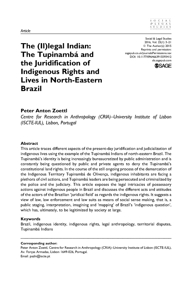 handle is hein.journals/solestu25 and id is 1 raw text is: Article

The (IIlegal Indian:
The Tupinamba and
the Juridification of
Indigenous Rights and
Lives in North-Eastern
Brazil

Social & Legal Studies
2016, Vol. 25(1) 3-21
© The Author(s) 2015
Reprints and permission:
sagepub.co.ukljournalsPermissions.nav
DOI: 10.1 177/09646639 15593412
sls.sagepub.com
OSAGE

Peter Anton Zoetti
Centre for Research in Anthropology (CRIA)-University Institute of Lisbon
(ISCTE-IUL), Lisbon, Portugal
Abstract
This article traces different aspects of the present-day juridification and judicialization of
indigenous lives using the example of the Tupinambi Indians of north-eastern Brazil. The
Tupinambi's identity is being increasingly bureaucratized by public administration and is
constantly being questioned by public and private agents to deny the Tupinambi's
constitutional land rights. In the course of the still ongoing process of the demarcation of
the Indigenous Territory Tupinambi de Olivenea, indigenous inhabitants are facing a
plethora of civil actions, and Tupinambi leaders are being persecuted and criminalized by
the police and the judiciary. This article exposes the legal intricacies of possessory
actions against indigenous people in Brazil and discusses the different acts and attitudes
of the actors of the Brazilian 'juridical field' as regards the indigenous rights. It suggests a
view of law, law enforcement and law suits as means of social sense making, that is, a
public staging, interpretation, imagining and 'mapping' of Brazil's 'indigenous question',
which has, ultimately, to be legitimized by society at large.
Keywords
Brazil, indigenous identity, indigenous rights, legal anthropology, territorial disputes,
Tupinambi Indians
Corresponding author:
Peter Anton Zoettl, Centre for Research in Anthropology (CRIA)-University Institute of Lisbon (ISCTE-IUL),
Av. Forsas Armadas, Lisbon 1649-026, Portugal.
Email: pazln@iscte.pt


