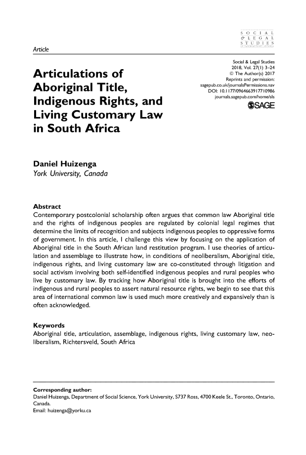 handle is hein.journals/solestu27 and id is 1 raw text is: 





Article


Articulations of

Aboriginal Title,

Indigenous Rights, and

Living Customary Law

in   South Africa


           Social & Legal Studies
           2018, Vol. 27(l) 3-24
           @ The Author(s) 2017
         Reprints and permission:
sagepub.co.u k/journalsPermissions.nav
   DOI: 10.1177/0964663917710986
     journals.sagepub.com/home/sls
                OSAGE


Daniel   Huizenga
York  University, Canada



Abstract
Contemporary   postcolonial scholarship often argues that common law Aboriginal title
and  the rights of indigenous peoples are regulated by  colonial legal regimes that
determine the limits of recognition and subjects indigenous peoples to oppressive forms
of government.  In this article, I challenge this view by focusing on the application of
Aboriginal title in the South African land restitution program. I use theories of articu-
lation and assemblage to illustrate how, in conditions of neoliberalism, Aboriginal title,
indigenous rights, and living customary law are co-constituted through litigation and
social activism involving both self-identified indigenous peoples and rural peoples who
live by customary law. By tracking how Aboriginal title is brought into the efforts of
indigenous and rural peoples to assert natural resource rights, we begin to see that this
area of international common law is used much more creatively and expansively than is
often acknowledged.


Keywords
Aboriginal title, articulation, assemblage, indigenous rights, living customary law, neo-
liberalism, Richtersveld, South Africa


Corresponding author:
Daniel Huizenga, Department of Social Science, York University, S737 Ross, 4700 Keele St., Toronto, Ontario,
Canada.
Email: huizenga@yorku.ca


