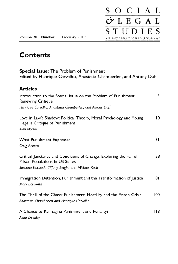 handle is hein.journals/solestu28 and id is 1 raw text is: 

                                         SOCIAL

                                         &LEGAL

                                         STUDIES
Volume 28 Number  I February 2019        ANIn      < IFRAI1o v U L



Contents


Special Issue: The Problem  of Punishment
Edited by Henrique Carvalho, Anastasia Chamberlen, and Antony Duff


Articles
Introduction to the Special Issue on the Problem of Punishment:       3
Renewing Critique
Henrique Carvalho, Anastasia Chamberlen, and Antony Duff

Love in Law's Shadow: Political Theory, Moral Psychology and Young   10
Hegel's Critique of Punishment
Alan Norrie

What  Punishment Expresses                                       31
Craig Reeves

Critical Junctures and Conditions of Change: Exploring the Fall of   58
Prison Populations in US States
Susanne Karstedt, Tiffany Bergin, and Michael Koch

Immigration Detention, Punishment and the Transformation of justice  81
Mary Bosworth

The Thrill of the Chase: Punishment, Hostility and the Prison Crisis  100
Anastasia Chamberlen and Henrique Carvalho

A Chance to Reimagine Punishment and Penality?                  118
Anita Dockley


