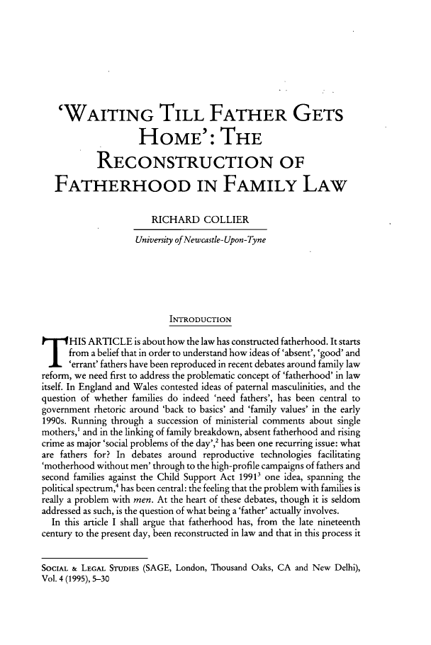 handle is hein.journals/solestu4 and id is 1 raw text is: 








    'WAITING TILL FATHER GETS

                    HOME': THE

            RECONSTRUCTION OF

   FATHERHOOD IN FAMILY LAW

                       RICHARD COLLIER
                    University of Newcastle- Upon-Tyne






                           INTRODUCTION
HIS ARTICLE is about how the law has constructed fatherhood. It starts
      from a belief that in order to understand how ideas of 'absent', 'good' and
      errant' fathers have been reproduced in recent debates around family law
reform, we need first to address the problematic concept of 'fatherhood' in law
itself. In England and Wales contested ideas of paternal masculinities, and the
question of whether families do indeed 'need fathers', has been central to
government rhetoric around 'back to basics' and 'family values' in the early
1990s. Running through a succession of ministerial comments about single
mothers,' and in the linking of family breakdown, absent fatherhood and rising
crime as major 'social problems of the day',2 has been one recurring issue: what
are fathers for? In debates around reproductive technologies facilitating
'motherhood without men' through to the high-profile campaigns of fathers and
second families against the Child Support Act 1991' one idea, spanning the
political spectrum,4 has been central: the feeling that the problem with families is
really a problem with men. At the heart of these debates, though it is seldom
addressed as such, is the question of what being a 'father' actually involves.
  In this article I shall argue that fatherhood has, from the late nineteenth
century to the present day, been reconstructed in law and that in this process it


SOCIAL & LEGAL STUDIES (SAGE, London, Thousand Oaks, CA and New Delhi),
Vol. 4 (1995), 5-30


