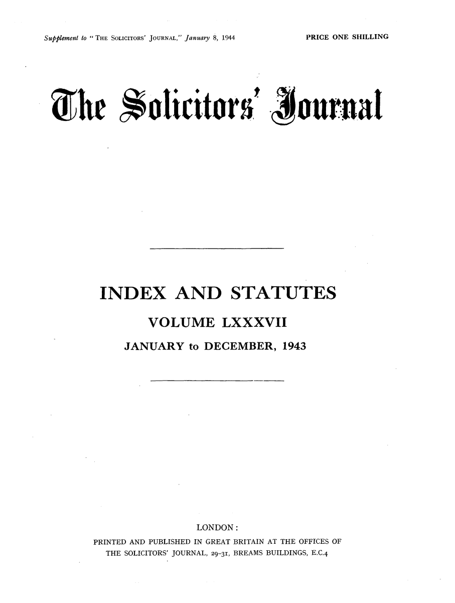 handle is hein.journals/solicjo100 and id is 1 raw text is: Supplement to  THE SOLICITORS' JOURNAL, January 8, 1944

the Soliciteds ., omal
INDEX AND STATUTES
VOLUME LXXXVII
JANUARY to DECEMBER, 1943
LONDON:
PRINTED AND PUBLISHED IN GREAT BRITAIN AT THE OFFICES OF
THE SOLICITORS' JOURNAL, 29-31, BREAMS BUILDINGS, E.C.4

PRICE ONE SHILLING


