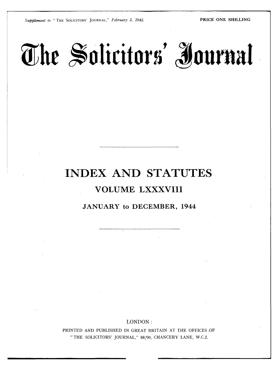 handle is hein.journals/solicjo101 and id is 1 raw text is: Supplement to THE SOLICITORS' JOURNAL, February 3, 1945.

c journal

INDEX AND STATUTES
VOLUME LXXXVIII
JANUARY to DECEMBER, 1944
LONDON:
PRINTED AND PUBLISHED IN GREAT BRITAIN AT THE OFFICES OF
THE SOLICITORS' JOURNAL, 88/90, CHANCERY LANE, W.C.2.

PRICE ONE SHILLING

She olicitor5


