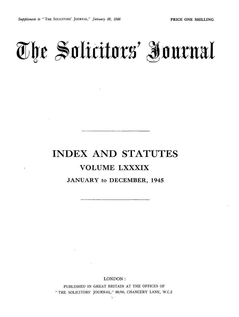 handle is hein.journals/solicjo102 and id is 1 raw text is: Supplement to THE SOLICITORS' JOURNAL, January 26, 1946

INDEX AND STATUTES
VOLUME LXXXIX
JANUARY to DECEMBER, 1945
LONDON:
PUBLISHED IN GREAT BRITAIN AT THE OFFICES OF
THE SOLICITORS' JOURNAL, 88/90, CHANCERY LANE, W.C.2

PRICE ONE SHILLING


