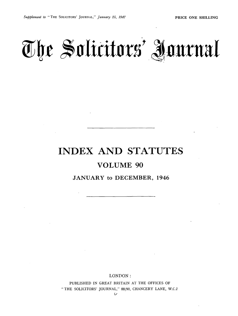 handle is hein.journals/solicjo103 and id is 1 raw text is: Supplement to  THE SOLICITORS' JOURNAL, January 25, 1947

INDEX AND STATUTES
VOLUME 90
JANUARY to DECEMBER, 1946
LONDON:
PUBLISHED IN GREAT BRITAIN AT THE OFFICES OF
THE SOLICITORS' JOURNAL, 88/90, CHANCERY LANE, W.C.2

PRICE ONE SHILLING


