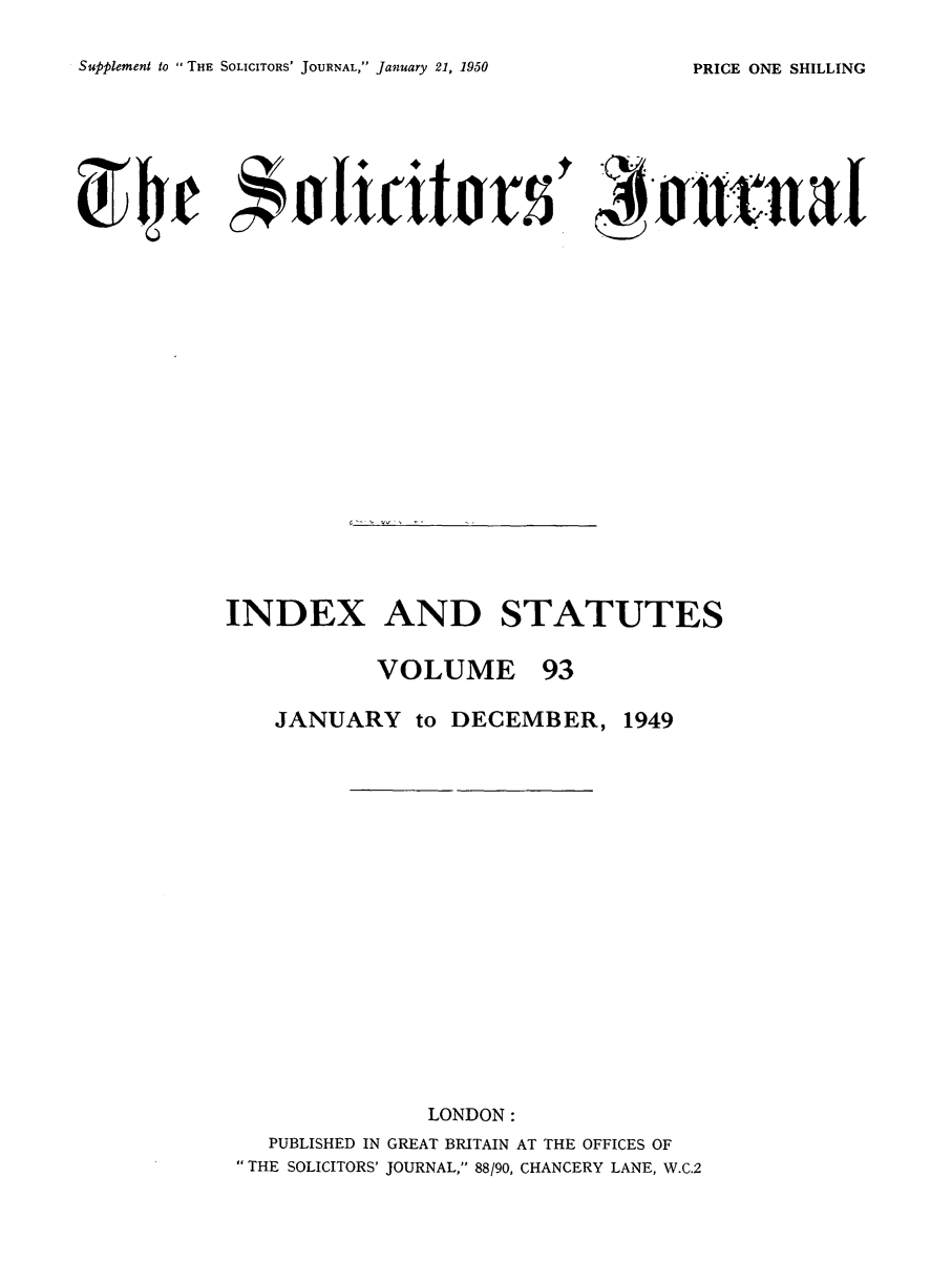 handle is hein.journals/solicjo106 and id is 1 raw text is: Supplement to THE SOLICITORS' JOURNAL, January 21, 1950

INDEX AND STATUTES
VOLUME 93
JANUARY to DECEMBER, 1949
LONDON:
PUBLISHED IN GREAT BRITAIN AT THE OFFICES OF
THE SOLICITORS' JOURNAL, 88/90, CHANCERY LANE, W.C.2

PRICE ONE SHILLING


