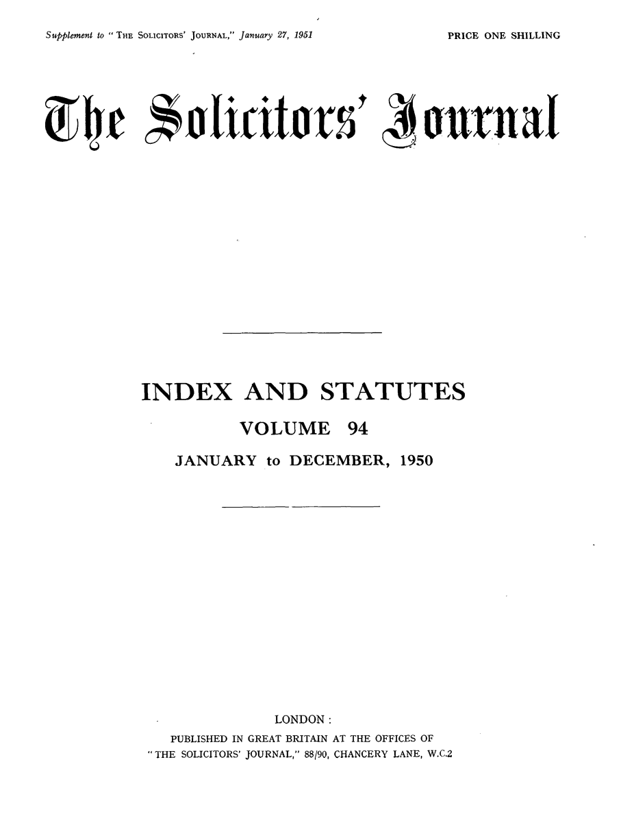 handle is hein.journals/solicjo107 and id is 1 raw text is: Supplement to  THE SoucIToRs' JOURNAL, January 27, 1951

INDEX AND STATUTES
VOLUME 94
JANUARY to DECEMBER, 1950
LONDON:
PUBLISHED IN GREAT BRITAIN AT THE OFFICES OF
THE SOLICITORS' JOURNAL, 88/90, CHANCERY LANE, W.C.2

PRICE ONE SHILLING


