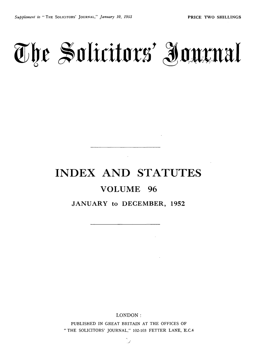 handle is hein.journals/solicjo109 and id is 1 raw text is: ï»¿Supplement to  THE SOLICITORS' JOURNAL, January 10, 1953

INDEX AND STATUTES
VOLUME 96
JANUARY to DECEMBER, 1952
LONDON:
PUBLISHED IN GREAT BRITAIN AT THE OFFICES OF
THE SOLICITORS' JOURNAL, 102-103 FETTER LANE, E.C.4

PRICE TWO SHILLINGS


