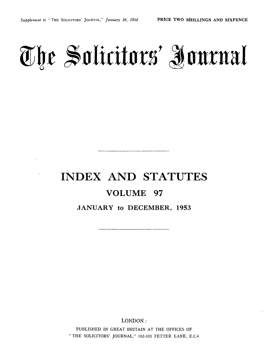 handle is hein.journals/solicjo110 and id is 1 raw text is: ï»¿Supplement to  THE SOLICITORS' JOURNAL, January 16, 1954

INDEX AND STATUTES

VOLUME

97

JANUARY to DECEMBER, 1953
LONDON:
PUBLISHED IN GREAT BRITAIN AT THE OFFICES OF
THE SOLICITORS' JOURNAL, 102-103 FETTER LANE, E.C.4

PRICE TWO SHILLINGS AND SIXPENCE


