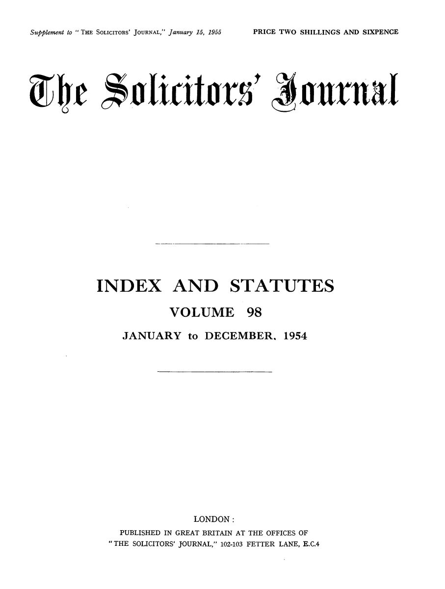 handle is hein.journals/solicjo111 and id is 1 raw text is: ï»¿Supplement to  THE SOLICITORS' JOURNAL, January 15, 1955

~Ie a toutsr                      ojrra
INDEX AND STATUTES
VOLUME 98
JANUARY to DECEMBER. 1954
LONDON:
PUBLISHED IN GREAT BRITAIN AT THE OFFICES OF
THE SOLICITORS' JOURNAL, 102-103 FETTER LANE, E.C.4

PRICE TWO SHILLINGS AND SIXPENCE


