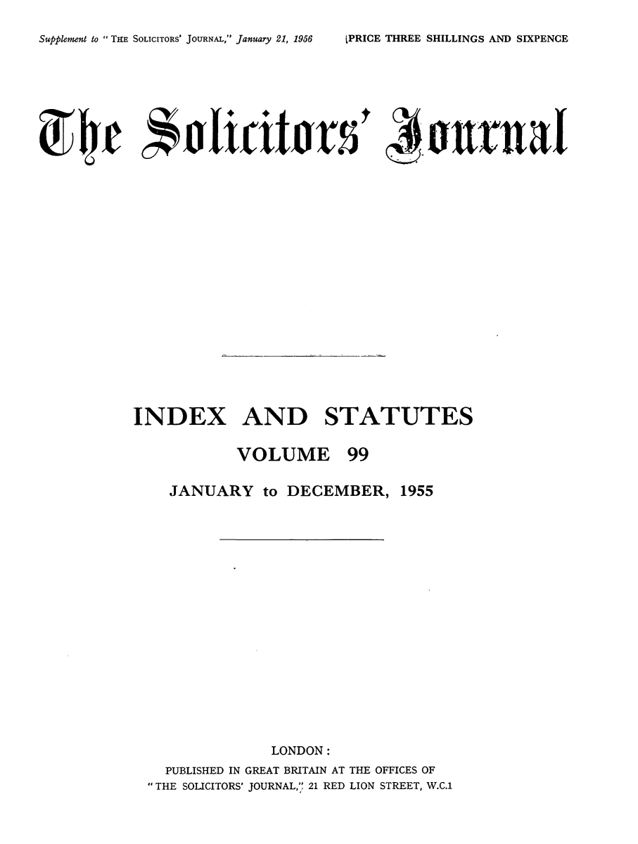handle is hein.journals/solicjo112 and id is 1 raw text is: ï»¿Supplement to  TIE SOLICITORS' JOURNAL, January 21, 1956

INDEX AND STATUTES
VOLUME 99

JANUARY to DECEMBER,

1955

LONDON:
PUBLISHED IN GREAT BRITAIN AT THE OFFICES OF
THE SOLICITORS' JOURNAL, 21 RED LION STREET, W.C.1

IPRICE THREE SHILLINGS AND SIXPENCE


