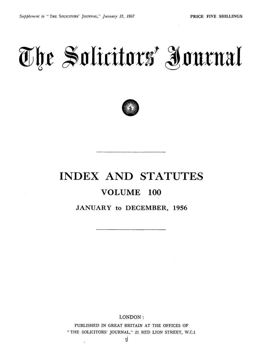 handle is hein.journals/solicjo113 and id is 1 raw text is: ï»¿Supplement to  THE SOLICITORS' JOURNAL, January 12, 1957

(04je hictr -0tuA    I

INDEX AND STATUTES

VOLUME 100

JANUARY to DECEMBER,

1956

LONDON:
PUBLISHED IN GREAT BRITAIN AT THE OFFICES OF
THE SOLICITORS' JOURNAL, 21 RED LION STREET, W.C.1

PRICE FIVE SHILLINGS



