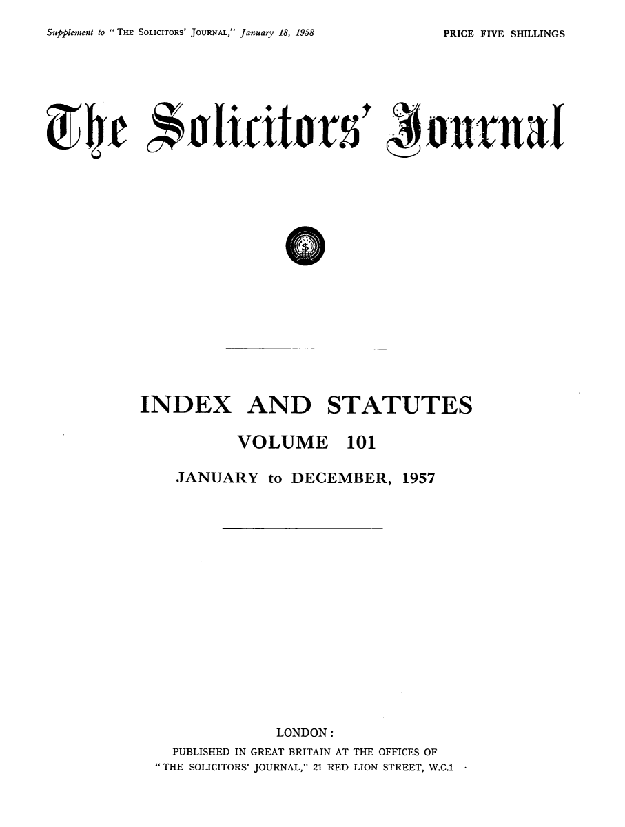 handle is hein.journals/solicjo114 and id is 1 raw text is: ï»¿Sufplement to  THE SOLICITORS' JOURNAL, January 18, 1958

INDEX AND STATUTES
VOLUME 101
JANUARY to DECEMBER, 1957
LONDON:
PUBLISHED IN GREAT BRITAIN AT THE OFFICES OF
THE SOLICITORS' JOURNAL, 21 RED LION STREET, W.C.1 -

PRICE FIVE SHILLINGS


