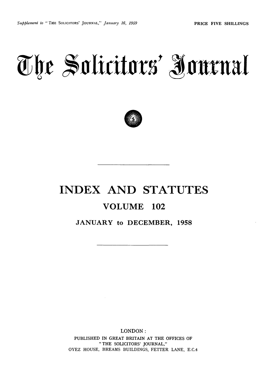 handle is hein.journals/solicjo115 and id is 1 raw text is: ï»¿Supplement to THE SOLICITORS' JOURNAL, January 16, 1959

~rtjr A~tin5I0uI

INDEX AND STATUTES

VOLUME 102

JANUARY to DECEMBER,

1958

LONDON:
PUBLISHED IN GREAT BRITAIN AT THE OFFICES OF
THE SOLICITORS' JOURNAL,
OYEZ HOUSE, BREAMS BUILDINGS, FETTER LANE, E.C.4

PRICE FIVE SHILLINGS


