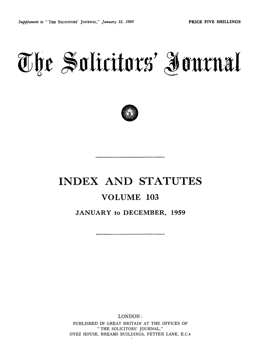 handle is hein.journals/solicjo116 and id is 1 raw text is: ï»¿Supplement to THE SOLICITORS' JOURNAL, January 15, 1960

INDEX AND STATUTES

VOLUME 103

JANUARY to DECEMBER,

1959

LONDON:
PUBLISHED IN GREAT BRITAIN AT THE OFFICES OF
 THE SOLICITORS' JOURNAL,
OYEZ HOUSE, BREAMS BUILDINGS, FETTER LANE, E.C.4

PRICE FIVE SHILLINGS

c'tipp,               t
ft jars


