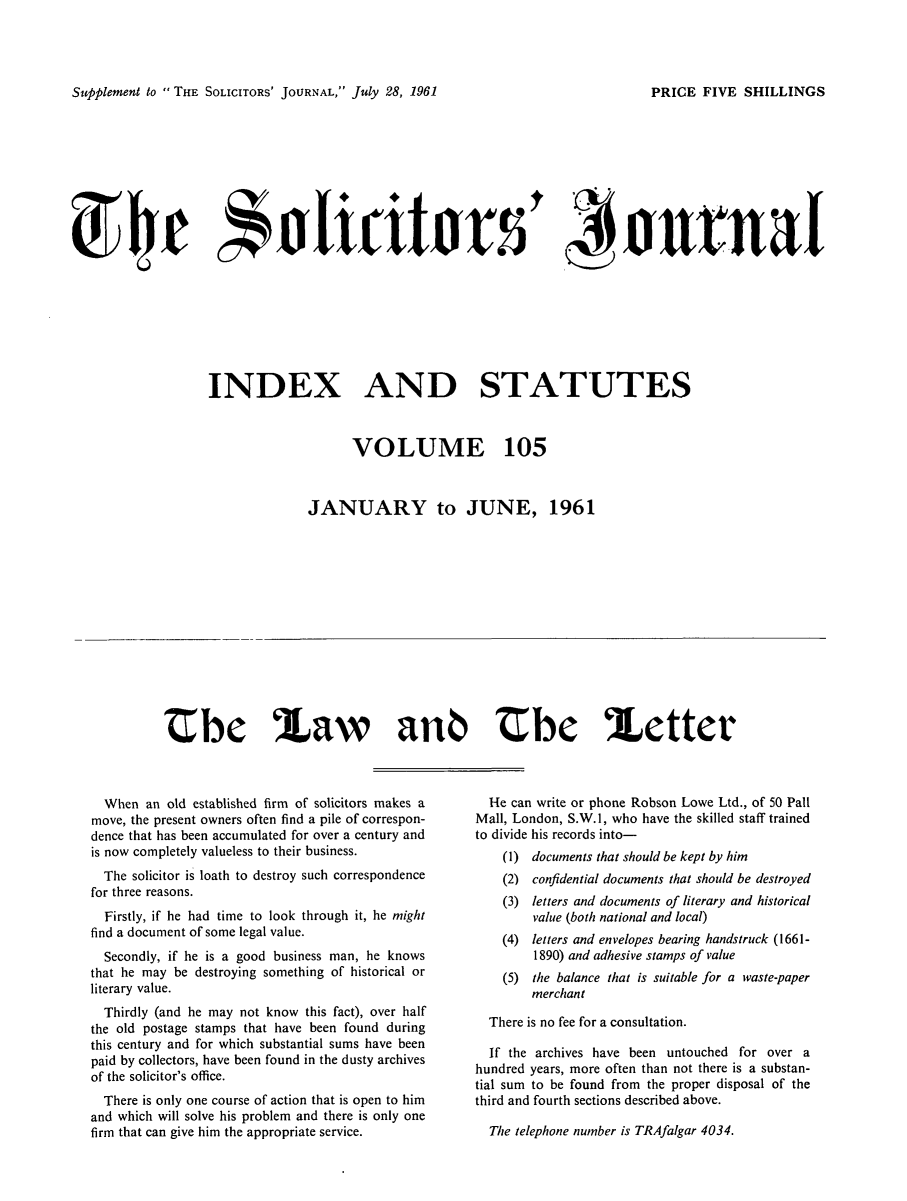 handle is hein.journals/solicjo118 and id is 1 raw text is: ï»¿Supplement to  THE SOLICITORS' JOURNAL, July 28, 1961

WAe   A  ht  rSf ,intal
INDEX AND STATUTES
VOLUME 105
JANUARY to JUNE, 1961

Ube Law anb tbe Iletter

When an old established firm of solicitors makes a
move, the present owners often find a pile of correspon-
dence that has been accumulated for over a century and
is now completely valueless to their business.
The solicitor is loath to destroy such correspondence
for three reasons.
Firstly, if he had time to look through it, he might
find a document of some legal value.
Secondly, if he is a good business man, he knows
that he may be destroying something of historical or
literary value.
Thirdly (and he may not know this fact), over half
the old postage stamps that have been found during
this century and for which substantial sums have been
paid by collectors, have been found in the dusty archives
of the solicitor's office.
There is only one course of action that is open to him
and which will solve his problem and there is only one
firm that can give him the appropriate service.

He can write or phone Robson Lowe Ltd., of 50 Pall
Mall, London, S.W.1, who have the skilled staff trained
to divide his records into-
(1) documents that should be kept by him
(2) confidential documents that should be destroyed
(3) letters and documents of literary and historical
value (both national and local)
(4) letters and envelopes bearing handstruck (1661-
1890) and adhesive stamps of value
(5) the balance that is suitable for a vaste-paper
merchant
There is no fee for a consultation.
If the archives have been untouched for over a
hundred years, more often than not there is a substan-
tial sum to be found from the proper disposal of the
third and fourth sections described above.

The telephone number is TRAfalgar 4034.

PRICE FIVE SHILLINGS


